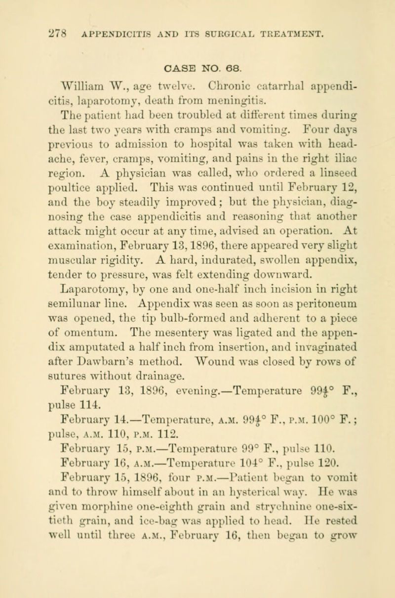 CASE NO. 68. William W., age twelve. Chronic catarrhal appendi- citis, laparotomy, death from meningitis. The patient had been troubled at different times during the last two years with cramps and vomiting. Four days previous to admission to hospital was taken with head- ache, fever, cramps, vomiting, and pain- in the right iliac region. A physician was called, who ordered a linseed poultice applied. This was continued until February 12, and the hoy Bteadily improved; but the physician, diag- nosing the case appendicitis and reasoning that another attack might occur at any time, advised an operation. At examination, February 13,1896, there appeared very slight muscular rigidity. A hard, indurated, swollen appendix, tender to pressure, was felt extending downward. Laparotomy, by one and one-half inch incision in right semilunar line. Appendix was seen as soon as peritoneum was opened, the tip bulb-formed and adherent to a piece of omentum. The mesentery was ligated and the appen- dix amputated a half inch from insertion, and invaginated after Dawbarn's method. Wound was closed by row- of sutures without drainage. February 13, 1896, evening.—Temperature 99f° F., pulse 114. February 14.—Temperature, a.m. 99£° P., p.m. 100° F.; pulse, A.M. llo, p.m. 11 ± February 1>, p.m.—Temperature 99° F., pulse 110, February 16, a.m.—Temperature 104° F., pulse 120. February If), 1N!*6\ lour p.m.—Patient began to vomit and to throw himself about in an hysterical way. He wa- given morphine one-eighth grain and Btrychnine one-six- tieth grain, and ice-bag was applied to head. Be rested Well until three A.M., February lti, then began to gTOW