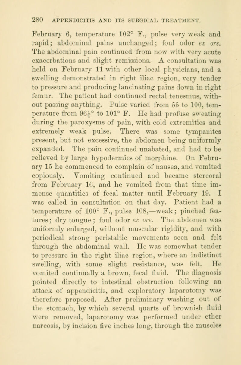 February 6, temperature 102° F., pulse very weak and rapid; abdominal pains unchanged; foul odor ex ore. The abdominal pain continued from now with very acute exacerbations and slight remissions. A consultation was held on February 11 with other local physicians, and a swelling demonstrated in right ilia«- r. <_n<>n. very tender to pressure and producing lancinating pains down in right femur. The patient had continued rectal tenesmus, with- out passing anything. Pulse varied from •'>•) to 100, tem- perature from 96J° to 101° F. He had profuse sweating during the paroxysms of pain, with cold extremities and extremely weak pulse. There was some tympanites present, hut not excessive, the abdomen being uniformly expanded. The pain continued unabated, and had to be relieved by large hypodermics of morphine. On Febru- ary 15 he commenced to complain of nausea, and vomited copiously. Vomiting continued and became stercoral from February 16, and he vomited from that time im- mense quantities of fecal matter until February 1 was called in consultation on that day. Patient had a temperature of 100° F., pulse 10s,—weak : pinched fea- tures; dry tongue ; foul odor ex ore. The abdomen was uniformly enlarged, without muscular rigidity, and with periodical strong peristaltic movements seen and felt through the abdominal wall. IK' was Bomewhat tender to pressure in the right iliac region, where an indistinct swelling, with some slight resistance, was telt. He vomited continually a brown, fecal fluid. The diagnosis pointed directly to intestinal obstruction following an attack of appendicitis, and exploratory laparotomy was therefore proposed. After preliminary washing out of the stomach, by which several quarts ni' brownish fluid were removed, laparotomy was performed under ether narcosis, by incision live inch.- Long, through the mue