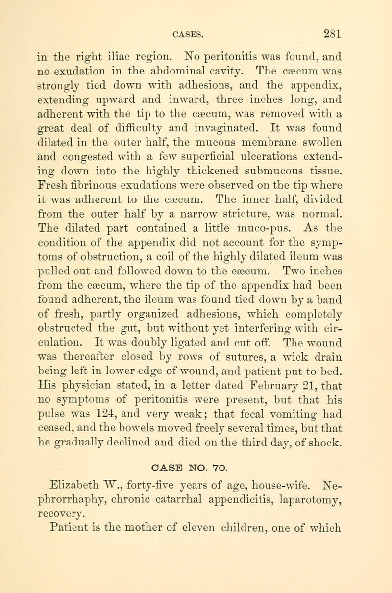 in the right iliac region. ISTo peritonitis was found, and no exudation in the abdominal cavity. The cæcum was strongly tied down with adhesions, and the appendix, extending upward and inward, three inches long, and adherent with the tip to the cæcum, was removed with a great deal of difficulty and invaginated. It was found dilated in the outer half, the mucous membrane swollen and congested with a few superficial ulcerations extend- ing down into the highly thickened submucous tissue. Fresh fibrinous exudations were observed on the tip where it was adherent to the cæcum. The inner half, divided from the outer half by a narrow stricture, was normal. The dilated part contained a little muco-pus. As the condition of the appendix did not account for the symp- toms of obstruction, a coil of the highly dilated ileum was pulled out and followed down to the cæcum. Two inches from the cæcum, where the tip of the appendix had been found adherent, the ileum was found tied down by a band of fresh, partly organized adhesions, which completely obstructed the gut, but without yet interfering with cir- culation. It was doubly ligated and cut ofT. The wound was thereafter closed by rows of sutures, a wick drain being left in lower edge of wound, and patient put to bed. His physician stated, in a letter dated February 21, that no symptoms of peritonitis were present, but that his pulse was 124, and very weak; that fecal vomiting had ceased, and the bowels moved freely several times, but that he gradually declined and died on the third day, of shock. CASE NO. 70. Elizabeth ~W., forty-five years of age, house-wife. Ne- phrorrhaphy, chronic catarrhal appendicitis, laparotomy, recovery. Patient is the mother of eleven children, one of which