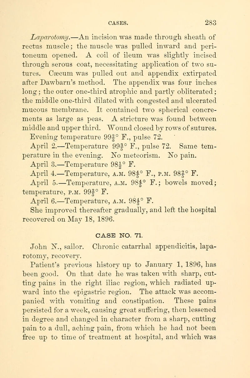 Laparotomy.—An incision was made through sheath of rectus muscle; the muscle was pulled inward and peri- toneum opened. A coil of ileum was slightly incised through serous coat, necessitating application of two su- tures. Cæcum was pulled out and appendix extirpated after Dawbarn's method. The appendix was four inches long; the outer one-third atrophic and partly obliterated; the middle one-third dilated with congested and ulcerated mucous membrane. It contained two spherical concre- ments as large as peas. A stricture was found between middle and upper third. Wound closed by rows of sutures. Evening temperature 99f° F., pulse 72. April 2.—Temperature 99f ° F., pulse 72. Same tem- perature in the evening. No meteorism. No pain. April 3.—Temperature 98^° F. April 4.—Temperature, a.m. 98f° F., p.m. 98f° F. April 5.—Temperature, a.m. 98|-0 F.; bowels moved; temperature, p.m. 99f ° F. April 6.—Temperature, a.m. 98f-° F. She improved thereafter gradually, and left the hospital recovered on May 18, 1896. CASE NO. 71. John X., sailor. Chronic catarrhal appendicitis, lapa- rotomy, recovery. Patient's previous history up to January 1, 1896, has been good. On that elate he was taken with sharp, cut- ting pains in the right iliac region, which radiated up- ward into the epigastric region. The attack was accom- panied with vomiting and constipation. These pains persisted for a week, causing great suffering, then lessened in degree and changed in character from a sharp, cutting pain to a dull, aching pain, from which he had not been free up to time of treatment at hospital, and which was