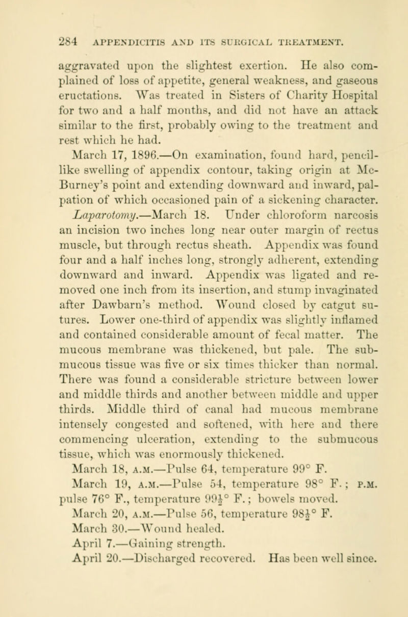aggravated upon the slightest exertion. lie also com- plained of loss of appetite, general weakness, and gaseous eructations. Was treated in Sisters of Charity Hospital for two and a half months, and did not have an attack similar t<> the first, probably owing to the treatment and rest which he had. March 17, 1896.—On examination, found hard, pencil- like swelling of appendix contour, taking origin at Mc- Burney's point and extending downward and inward,pal- pation of which occasioned pain of a sickening character. Laparotojny.—March 18. Under chloroform narcosis an incision two inches Ions: near outer margin of rectus muscle, but through rectus sheath. Appendix was found four and a half inches long, strongly adherent, extending downward and inward. Appendix was ligated and re- moved one inch from its insertion, and stump invaginated after Dawbarn's method. Wound closed by catgut su- tures. Lower one-third of appendix was slightly inrlamed and contained considerable amount of fecal matter. The mucous membrane was thickened, but pale. The sub- mncons tissue was five or six times thicker than normal. There was found a considerable stricture between lower and middle thirds and another between middle and upper thirds. Middle third of canal had mucous membrane intensely congested and softened, with here and there commencing ulceration, extending to the submucous tissue, which was enormously thickened. March 18, a.m.—Pulse 64, temperature 99* F. March 19, a.m.—Pulse >l. temperature 98 P. J P.M. pulse 76° P., temperature 99j P.; bowels moved. March -Jo, a.m.— Pulse 56, temperature 98J° F. March 80.— Wound healed. April 7.—Gaining strength. April 20.—Discharged recovered. Has been well since.