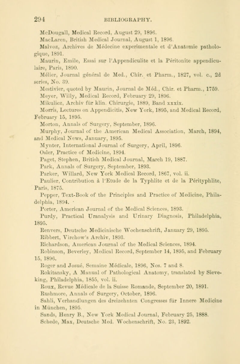 2'J \ BIBLIOGRAPHY. M D igall, Medical Record, August 29, 1890. MacLaren, British Ifedical Joarnal, August 1. 18 Malvoz, Archives .!•• M d'Aaatomie patholo- gique, 1891. Maurin, Emile, ESssai -ur L'Appendiculite et la Péritonite appendicu- laire, Paria, i-1 Mélier, Journal general de Med., Chir. et Pharm., 1827, vol. c, 2d '■ Mestivier, quoted by .Maurin, Journal de M< 01 ir. et Pharm., 1 Meyer, Willy, Medical Record, Februar Mikulicz, Archiv fur klin. Chirurgie, lvv>. Band ixxiz. Morris, Lectures on Appendicitis, New York, 1896, and Medical B< Februar) 16, 1896. Morton, Annals of Surgery, September, 1896. Murphy, Journal of the American Medical Association, March, 1894, and Medical News, January, 1895. Mynter, Internationa] Journal of Surgery, April, 1896. < >sler, Practice of M< di< ine, 1B9 I Paget, Stephen, British Medical Journal, March 19, 1887. Park. Annals of Surgery, September, 1893. Parker, Willard, New York Medical Record, 1867, vol. ii. Paulier, Contribution å l'Etude de la Typhlite et de la Pérityphlite, Paris, 1876. Pepp ■ Text-Book of the Principles and Practice of Medicine, Phila- delphia, 1894. Porter, American Journal of the Medical Sciei Purdy, Practical Uranalysis and Urinary Diagnosis, Philadidphia, 1895. Renvers, Deutsche Medicinische Wochenschrift, Januarj Ribbert, Virchow's Archiv, 1898. Richardson, American Journal of tin- Medical Sciences, Robinson, Beverley, Medical Record, September 14, 1896, and February 16, 1896. Roger and Josué, Semaine Médicale, 1896, Noa. 7 a Rokitansky, A Manual of Pathological Anatomy, translated byfi king, Philadelphia, IB66, vol. ii. Rous, Revue Médicale de la Suisse Romande, September 20, 1891. Rushmore, Annals of Surgery, October, 1896. Sabli, Verhandlungen det dreiaehnten Congressee fur Innere Medicine in Muneli Sand-, Henry B., New York Medical Journal. February L'o. 1888. Schede, Max, Deutsche Med Wochenschrift, IS