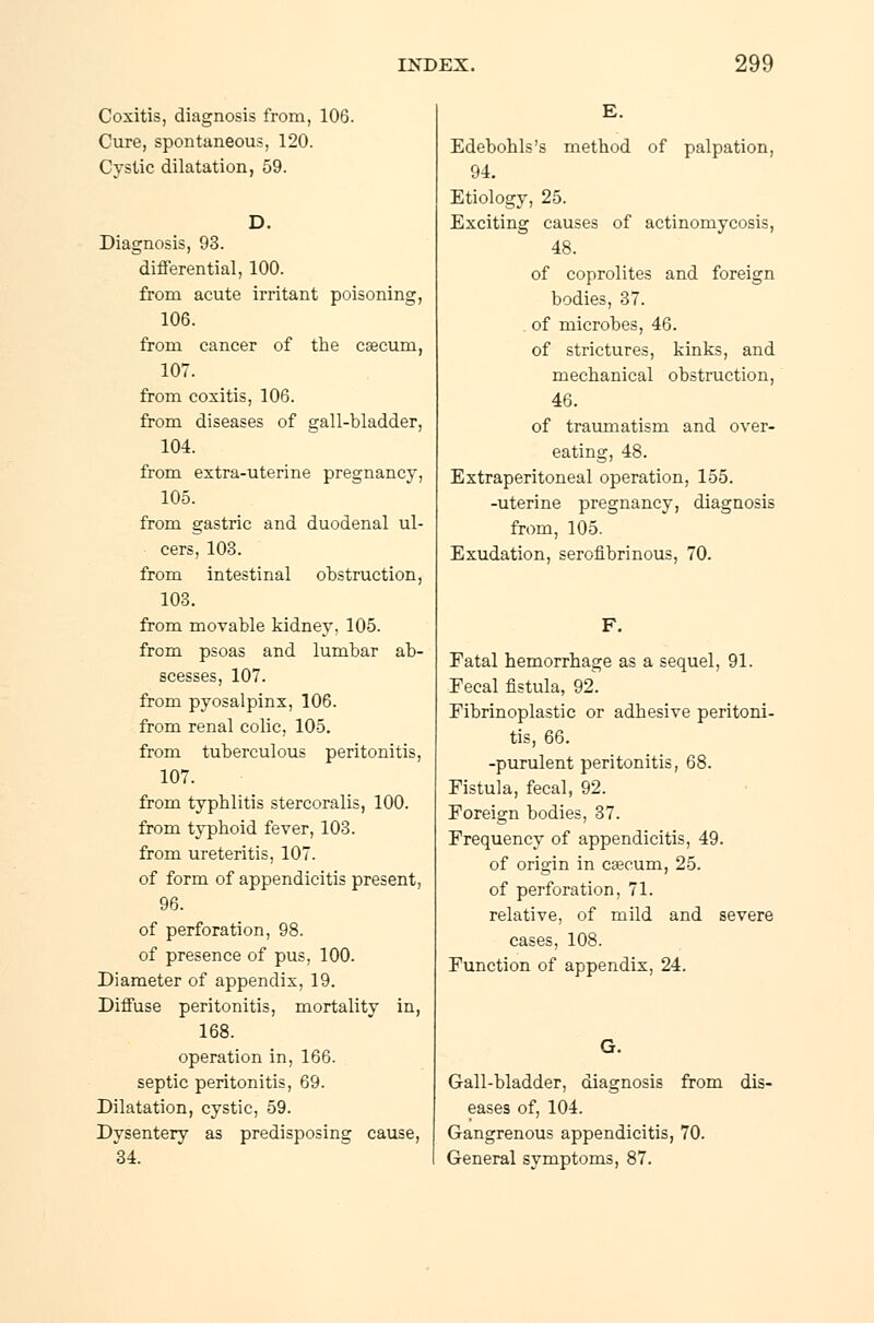 Coxitis, diagnosis from, 106. Cure, spontaneous, 120. Cystic dilatation, 59. Diagnosis, 93. differential, 100. from acute irritant poisoning, 106. from cancer of the cæcum, 107. from coxitis, 106. from diseases of gall-bladder, 104. from extra-uterine pregnancy, 105. from gastric and duodenal ul- cers, 103. from intestinal obstruction, 103. from movable kidney. 105. from psoas and lumbar ab- scesses, 107. from pyosalpinx, 106. from renal colic, 105. from tuberculous peritonitis, 107. from typhlitis stercoralis, 100. from typhoid fever, 103. from ureteritis, 107. of form of appendicitis present, 96. of perforation, 98. of presence of pus, 100. Diameter of appendix, 19. Diffuse peritonitis, mortality in, 168. operation in, 166. septic peritonitis, 69. Dilatation, cystic, 59. Dysentery as predisposing cause, 34. Edebohls's method of palpation, 94. Etiology, 25. Exciting causes of actinomycosis, 48. of coprolites and foreign bodies, 37. of microbes, 46. of strictures, kinks, and mechanical obstruction, 46. of traumatism and over- eating, 48. Extraperitoneal operation, 155. -uterine pregnancy, diagnosis from, 105. Exudation, serofibrinous, 70. F. Fatal hemorrhage as a sequel, 91. Fecal fistula, 92. Fibrinoplastic or adhesive peritoni- tis, 66. -purulent peritonitis, 68. Fistula, fecal, 92. Foreign bodies, 37. Frequency of appendicitis, 49. of origin in cæcum, 25. of perforation, 71. relative, of mild and severe cases, 108. Function of appendix, 24. Gall-bladder, diagnosis from dis- eases of, 104. Gangrenous appendicitis, 70. General symptoms, 87.