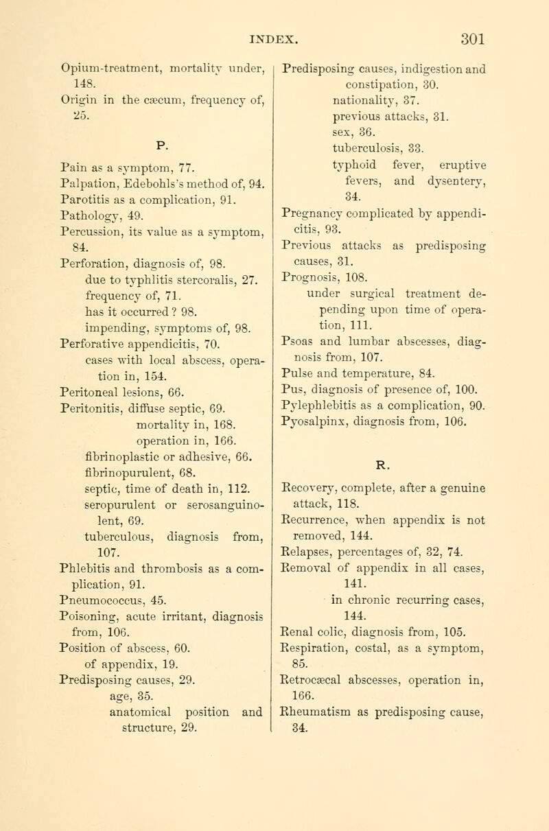 Opium-treatment, mortality under, 148. Origin in the cæcum, frequency of, 25. P. Pain as a symptom, 77. Palpation, Edebohlss method of, 94. Parotitis as a complication, 91. Pathology, 49. Percussion, its value as a symptom, 84. Perforation, diagnosis of, 98. due to typhlitis stercoralis, 27. frequency of, 71. has it occurred ? 98. impending, symptoms of, 98. Perforative appendicitis, 70. cases with local abscess, opera- tion in, 154. Peritoneal lesions, 66. Peritonitis, diffuse septic, 69. mortality in, 168. operation in, 166. fibrinoplastic or adhesive, 66. fibrinopurulent, 68. septic, time of death in, 112. seropurulent or serosanguino- lent, 69. tuberculous, diagnosis from, 107. Phlebitis and thrombosis as a com- plication, 91. Pneumococcus, 45. Poisoning, acute irritant, diagnosis from, 106. Position of abscess, 60. of appendix, 19. Predisposing causes, 29. age, 35. anatomical position and structure, 29. Predisposing causes, indigestion and constipation, 30. nationality, 37. previous attacks, 31. sex, 36. tuberculosis, 33. typhoid fever, eruptive fevers, and dysentery, 34. Pregnancy complicated by appendi- citis, 93. Previous attacks as predisposing causes, 31. Prognosis, 108. under surgical treatment de- pending upon time of opera- tion, 111. Psoas and lumbar abscesses, diag- nosis from, 107. Pulse and temperature, 84. Pus, diagnosis of presence of, 100. Pylephlebitis as a complication, 90. Pyosalpinx, diagnosis from, 106. R. Eecovery, complete, after a genuine attack, 118. Eecurrence, when appendix is not removed, 144. Eelapses, percentages of, 32, 74. Kemoval of appendix in all cases, 141. in chronic recurring cases, 144. Eenal colic, diagnosis from, 105. Eespiration, costal, as a symptom, 85. Eetrocæcal abscesses, operation in, 166. Eheumatism as predisposing cause, 34.