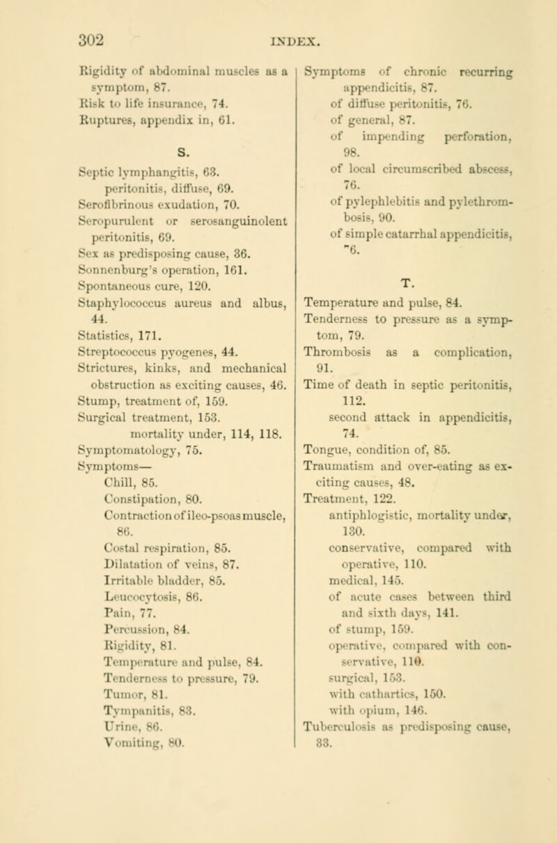 .:iv of abdominal muscles as a symptom, 87. 11 i - k to lit'>' insurance, 74. BuptOl lix in, 61. ■ lymphangitis, I !iiiti-. diffuse, 69. Serofibrinous exudation, 70. Seropurulent or Berosanguinolent peritonitis, 69. - predisposing cause, 36. enburg's operation, 161. Spontaneous cure, 120. Btaphylocoocus aureus and albus, it Statistics, 171. Streptococcus pyogenes, 44. Strictures, kink-, and mechanical obstruction a- exciting causes, •!•'.. Stump, treatment t. 159. Surgical treatment, 153. mortality under, 114, 118. Symptomatology, 75. Symptoms— Chill, 85. (ionstipation, 80. I'ontracti« >n < d'ilr« »-psoas muscle, - (lostal respiration, So. Dilatation of veins, 87. Irritable bladdi 1. acocytosis, 86. Pain, 77. Percussion, -1 Rigidity, 81. I ■ mperature and pulse, 84. rness to pn ssun Tumor, 81. Tympaniti (Jrini Vomiting f chn'nic recurring app.Ti.li.iti-. 87. Liffuse peritonitis, - of impending perforation, 98. of local circumscribed abscess, of pylephlebitis and pvlcthrom- bosis, 90. of simple catarrhal appendicitis, T. Temperature and pulse, 84. Tenderness to pressure as a symp- tom, 79. Thrombosis as a complication, 91. Time of death in septic peritonitis, 112. second attack in appendicitis, 74. Tongue, condition of, 85. Traumatism and over-eating as ex- citing call- -. 48. Treatment, 122. antiphlogistic, mortality undnr. 130. conservative, compared with itive, 110. lical, 146. id acme cases between third and -ixtli .lay-. 141. of stump, itive, compared wit! .'i\ •-. 1 10. surgical, 1 58 with cathartics, 150. with opium, I Tuberculosis ai 83.