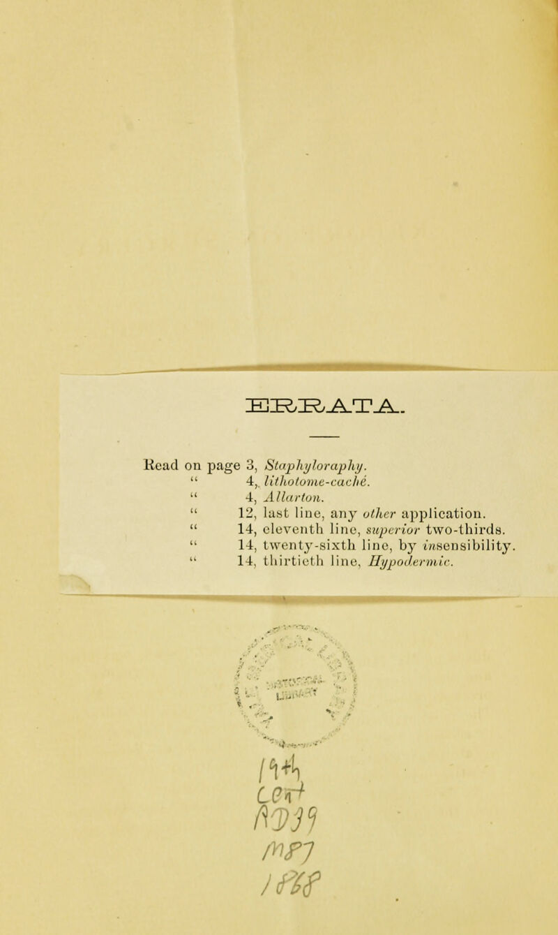 EBRATA. Head on page 3, Staphyloraphy. 4, lithotome-cache. 4, Allarton. 12, last line, any other application. 14, eleventh line, superior two-thirds. 14, twenty-sixth line, by insensibility. 14, thirtieth line, Hypodermic. - * 4 CM