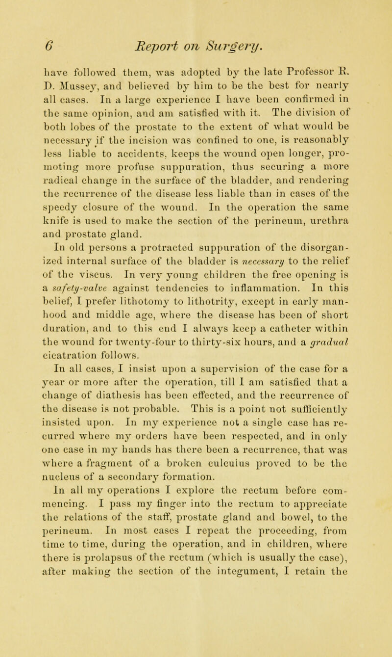 have followed them, was adopted by the late Professor E. D. Mussey, and believed by him to be the best for nearly all cases. In a large experience I have been confirmed in the same opinion, and am satisfied with it. The division of both lobes of the prostate to the extent of what would be necessary if the incision was confined to one, is reasonably less liable to accidents, keeps the wound open longer, pro- moting more profuse suppuration, thus securing a more radical change in the surface of the bladder, and rendering the recurrence of the disease less liable than in cases of the speedy closure of the wound. In the operation the same knife is used to make the section of the perineum, urethra and prostate gland. In old persons a protracted suppuration of the disorgan- ized internal surface of the bladder is necessary to the relief of the viseus. In very young children the free opening is a safely-valve against tendencies to inflammation. In this belief, I prefer lithotomy to lithotrity, except in early man- hood and middle age, where the disease has been of short duration, and to this end I always keep a catheter within the wound for twenty-four to thirty-six hours, and a gradual cicatration follows. In all cases, I insist upon a supervision of the case for a year or more after the operation, till I am satisfied that a change of diathesis has been effected, and the recurrence of the disease is not probable. This is a point not sufficiently insisted upon. In my experience not a single case has re- curred where my orders have been respected, and in only one case in my hands has there been a recurrence, that was where a fragment of a broken culcuius proved to be the nucleus of a secondary formation. In all my operations I explore the rectum before com- mencing. I pass my finger into the rectum to appreciate the relations of the staff, prostate gland and bowel, to the perineum. In most cases I repeat the proceeding, from time to time, during the operation, and in children, where there is prolapsus of the rectum (which is usually the case), after making the section of the integument, I retain the