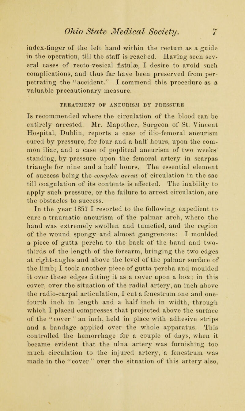 index-finger of the left hand within the rectum aa a guide in the operation, till the staff is reached. Having seen sev- eral cases of recto-vesical fistula?, I desire to avoid such complications, and thus far have been preserved from per- petrating the accident. I commend this procedure as a valuable precautionary measure. TREATMENT OF ANEURISM BY PRESSURE Is recommended where the circulation of the blood can be entirely arrested. Mr. Mapother, Surgeon of St. Vincent Hospital, Dublin, reports a ease of ilio-femoral aneurism cured by pressure, for four and a half hours, upon the com- mon iliac, and a case of popliteal aneurism of two weeks standing, by pressure upon the femoral artery in scarpas triangle for nine and a half hours. The essential element of success being the complete arrest of circulation in the sac till coagulation of its contents is effected. The inability to apply such pressure, or the failure to arrest circulation, are the obstacles to success. In the year 1857 I resorted to the following expedient to cure a traumatic aneurism of the palmar arch, where the hand was extremely swollen and tumefied, and the region of the wound spongy and almost gangrenous: I moulded a piece of gutta percha to the back of the hand and two- thirds of the length of the forearm, bringing the two edges at right-angles and above the level of the palmar surface of the limb; I took another piece of gutta percha and moulded it over these edges fitting it as a cover upon a box; in this cover, over the situation of the radial artery, an inch above the radio-carpal articulation, I cut a fenestrum one and one- fourth inch in length and a half inch in width, tbrouarh which I placed compresses that projected above the surface of the cover  an inch, held in place with adhesive strips and a bandage applied over the whole apparatus. This controlled the hemorrhage for a couple of days, when it became evident that the ulna artery was furnishing too much circulation to the injured artery, a fenestrum was made in the cover  over the situation of this artery also,