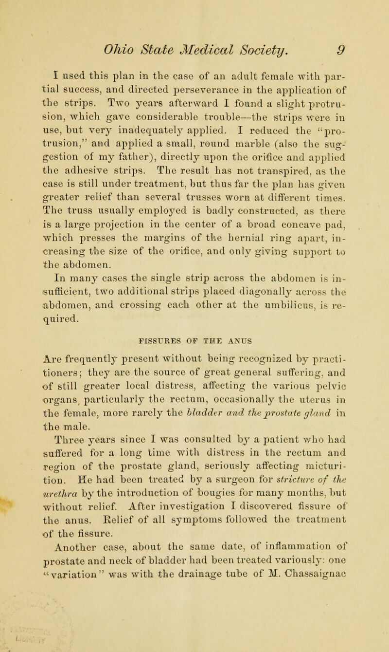 I used this plan in the case of an adult female with par- tial success, and directed perseverance in the application of the strips. Two years afterward I found a slight protru- sion, which gave considerable trouble—the strips wore in use, but very inadequately applied. I reduced the pro- trusion, and applied a small, round marble (also the sug- gestion of my father), directly upon the orifice and applied the adhesive strips. The result has not transpired, as the case is still under treatment, hut thus far the plan has given greater relief than several trusses worn at different times. The truss usually employed is badly constructed, as there is a large projection in the center of a broad concave pad, which presses the margins of the hernial ring apart, in- creasing the size of the orifice, and only giving support to the abdomen. In many cases the single strip across the abdomen is in- sufficient, two additional strips placed diagonally across the abdomen, and crossing each other at the umbilicus, is re- quired. FISSURES OP THE ANUS Are frequently present without being recognized by practi- tioners; they arc the source of great general suffering, and of still greater local distress, affecting the various pelvic organs particularly the rectum, occasionally the uterus in the female, more rarely the bladder and the prostate gland in the male. Three years since I was consulted by a patient who had suffered for a long time with distress in the rectum and region of the prostate gland, seriously affecting micturi- tion. He had been treated by a surgeon for stricture of the urethra by the introduction of bougies for many months, but without relief. After investigation I discovered fissure of the anus. Eelief of all symptoms followed the treatment of the fissure. Another case, about the same date, of inflammation of prostate and neck of bladder had been treated variously: one variation was with the drainage tube of M. Chassaignac