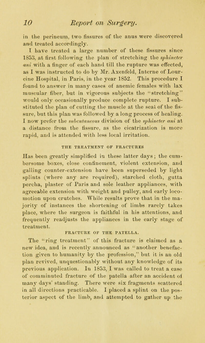 in the perineum, two fissures of the anus were discovered and treated accordingly. T have treated a large number of these fissures since 1S53, at first following the plan of stretching the sphincter ani with a finger of each hand till the rupture was effected, as I was instructed to do by Mr. Axenfeld, Interne of Lour- cine Hospital, in Paris, in the year 1S52. This procedure I found to answer in many cases of anemic females with lax muscular fiber, but in vigorous subjects the stretching would only occasionally produce complete rupture. I sub- stituted the plan of cutting the muscle at the seat of the fis- sure, but this plan was followed by a long process of healing. I now prefer the subcutaneous division of the sphincter ani at a distance from the fissure, as the cicatrization is more rapid, and is attended with less local irritation. THE TREATMENT OP FRACTURES Has been greatly simplified in these latter days ; the cum- bersome boxes, close confinement, violent extension, and galling counter-extension have been superseded by light splints (where any are required), starched cloth, gutta percha, plaster of Paris and sole leather appliances, with agreeable extension with weight and pulley, and early loco- motion upon crutches. While results prove that in the ma- jority of instances the shortening of limbs rarely takes place, where the surgeon is faithful in his attentions, and frequently readjusts the appliances in the early stage of treatment. FRACTURE OF THE PATELLA. The ring treatment of this fracture is claimed as a new idea, and is recently announced as another benefac- tion given to humanity by the profession, but it is an old plan revived, unquestionably without any knowledge of its previous application. In 1853, I was called to treat a cast) of comminuted fracture of the patella after an accident of many days' standing. There were six fragments scattered in all directions practicable. I placed a splint on the pos- terior aspect of the limb, and attempted to gather up the