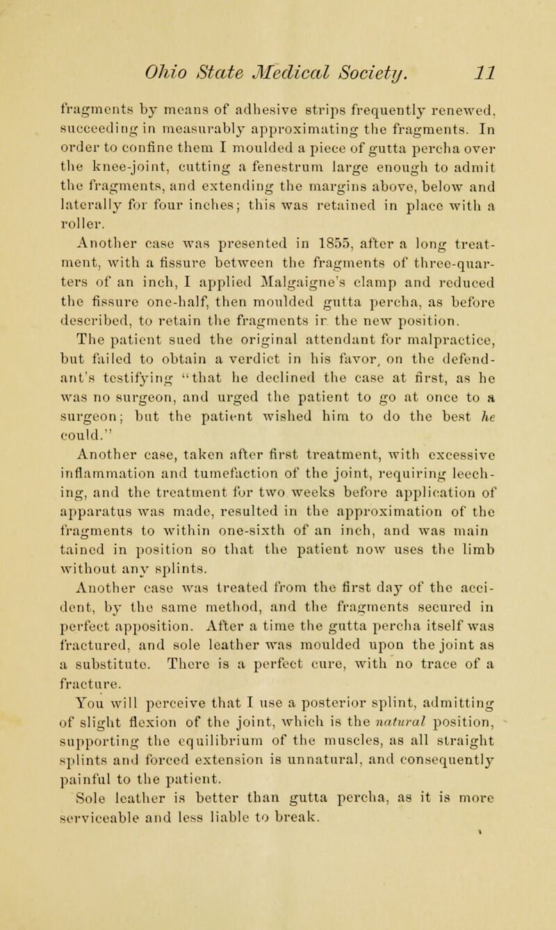 fragments by means of adhesive strips frequently renewed, succeeding in measurably approximating the fragments. In order to confine them I moulded a piece of gutta percha over the knee-joint, cutting a fenestrum large enough to admit the fragments, and extending the margins above, below and laterally for four inches; this was retained in place with a roller. Another ease was presented in 1855, after a long treat- ment, with a fissure between the fragments of three-quar- ters of an inch, 1 applied Malgaigne's clamp and reduced the fissure one-half, then moulded gutta percha, as before described, to retain the fragments ir the new position. The patient sued the original attendant for malpractice, but failed to obtain a verdict in his favor, on the defend- ant's testifying that he declined the case at first, as he was no surgeon, and urged the patient to go at once to a surgeon; but the patient wished him to do the best he could. Another case, taken after first treatment, with excessive inflammation and tumefaction of the joint, requiring leech- ing, and the treatment for two weeks before application of apparatus was made, resulted in the approximation of the fragments to within one-sixth of an inch, and was main tained in position so that the patient now uses the limb without any splints. Another case was treated from the first day of the acci- dent, by the same method, and the fragments secured in perfect apposition. After a time the gutta percha itself was fractured, and sole leather was moulded upon the joint as a substitute. There is a perfect cure, with no trace of a fracture. You will perceive that I use a posterior splint, admitting of slight flexion of the joint, which is the natural position, supporting the equilibrium of the muscles, as all straight splints and forced extension is unnatural, and consequently painful to the patient. Sole leather is better than gutta percha, as it is more serviceable and less liable to break.