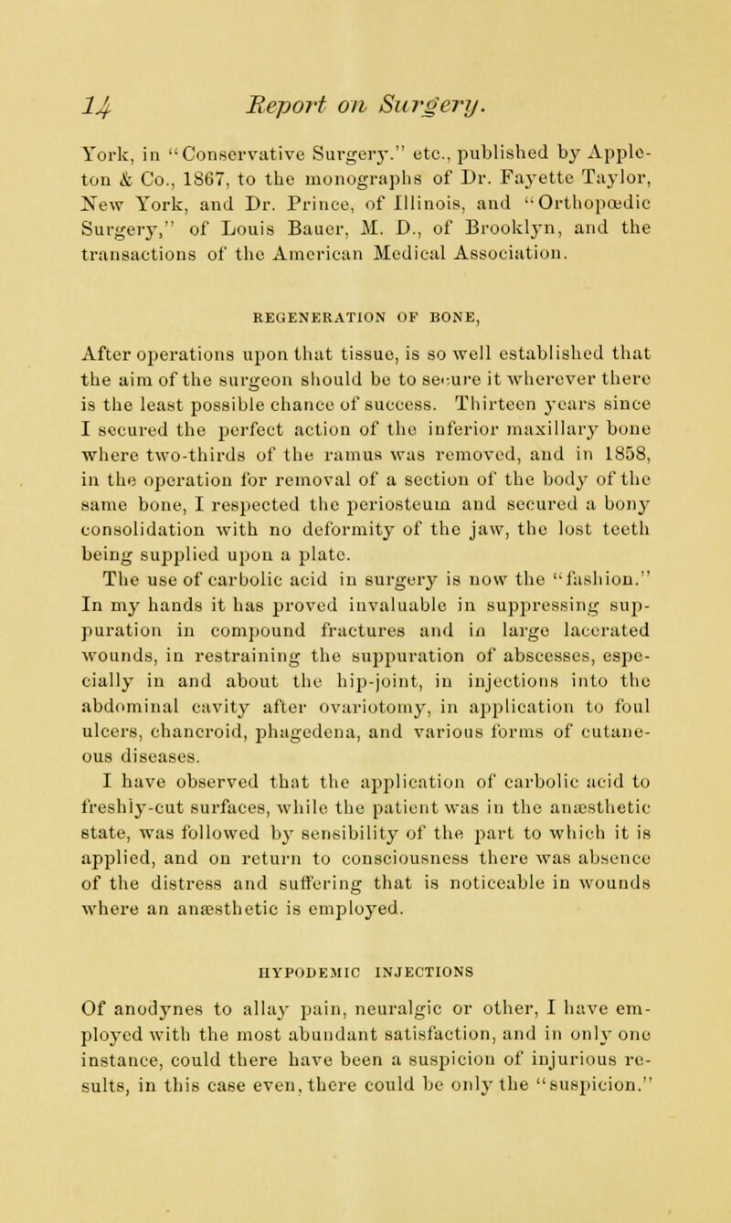 York, in Conservative Surgery. etc., published by Apple- ton & Co., 1867, to the monographs of Dr. Fayette Taylor, New York, and Dr. Prince, of Illinois, and Orthopaedic Surgery, of Louis Bauer, M. D., of Brooklyn, and the transactions of the American Medical Association. REGENERATION OF BONE, After operations upon that tissue, is so well established that the aim of the surgeon should be to secure it wherever there is the least possible chance of success. Thirteen years since I secured the perfect action of the inferior maxillary bone where two-thirds of the ramus was removed, and in 1858, in the operation for removal of a section of the body of the same bone, I respected the j)eriosteum and secured a bony consolidation with no deformity of the jaw, the lost teeth being suj^lied upon a plate. The use of carbolic acid in surgery is now the fashion. In my hands it has proved invaluable in suppressing sup- puration in compound fractures and in largo lacerated wounds, in restraining the suppuration of abscesses, espe- cially in and about the hip-joint, in injections into the abdominal cavity after ovariotomy, in application to foul ulcers, chancroid, phagedena, and various forms of cutane- ous diseases. I have observed that the application of carbolic acid to freshly-cut surfaces, while the patient was in the anaesthetic state, was followed by sensibility of the part to which it is applied, and on return to consciousness there was absence of the distress and suffering that is noticeable in wounds where an anaesthetic is employed. IIYPODEMIC INJECTIONS Of anodynes to allay pain, neuralgic or other, I have em- ployed with the most abundant satisfaction, and in only one instance, could there have been a suspicion of injurious re- sults, in this case even, there could be only the suspicion.