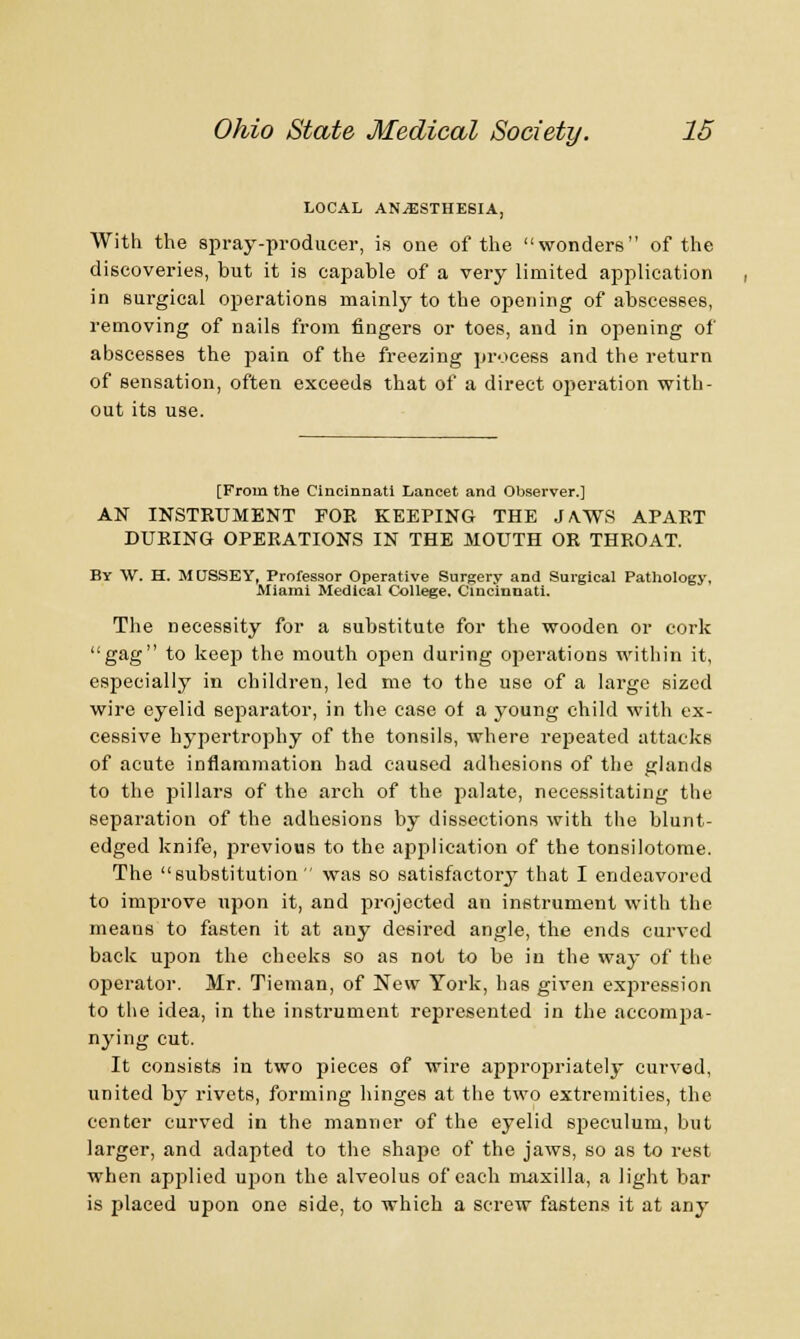 LOCAL ANAESTHESIA, With the spray-producer, is one of the wonders of the discoveries, but it is capable of a very limited application in surgical operations mainly to the opening of abscesses, removing of nails from fingers or toes, and in opening of abscesses the pain of the freezing process and the return of sensation, often exceeds that of a direct operation with- out its use. [From the Cincinnati Lancet and Observer.] AN INSTRUMENT FOE KEEPING THE JA.WS APART DUPING OPERATIONS IN THE MOUTH OR THROAT. By W. H. MUSSEY, Professor Operative Surgery and Surgical Pathology, Miami Medical College. Cincinnati. The necessity for a substitute for the wooden or cork gag to keep the mouth open during operations within it, especially in children, led me to the use of a large sized wire eyelid separator, in the case of a young child with ex- cessive hypertrophy of the tonsils, where repeated attacks of acute inflammation had caused adhesions of the glands to the pillars of the arch of the palate, necessitating the separation of the adhesions by dissections with the blunt- edged knife, previous to the application of the tonsilotome. The substitution  was so satisfactory that I endeavored to improve upon it, and projected an instrument with the means to fasten it at any desired angle, the ends curved back upon the cheeks so as not to be in the way of the operator. Mr. Tieman, of New York, has given expression to the idea, in the instrument represented in the accompa- nying cut. It consists in two pieces of wire appropriately curved, united by rivets, forming hinges at the two extremities, the center curved in the manner of the eyelid speculum, but larger, and adapted to the shape of the jaws, so as to rest when applied upon the alveolus of each maxilla, a light bar is placed upon one side, to which a screw fastens it at any
