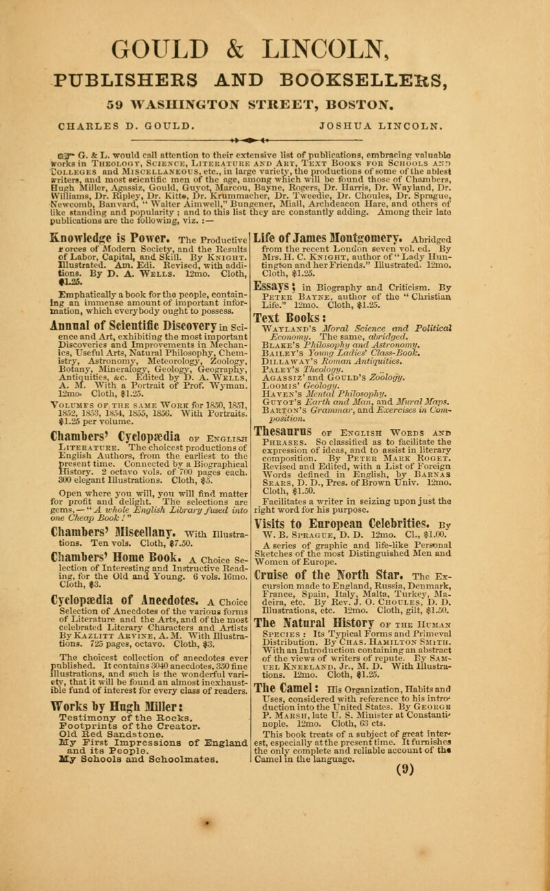 GOULD & LINCOLN, PUBLISHERS AND BOOKSELLERS, 59 WASHINGTON STREET, BOSTON. CHARLES D. GOULD. JOSIIUA LINCOLN. »►- COT G. & L. would call attention to their extensive list of publications, embracing valuable trorks in Theolohv, Science, Literature and Art, Text Books fob Schools a:id L'oi.i kgi.s nnd .Misi'li.l.inkchs, etc., in large variety, the productions of some of the ablest (rritcrs, and most scientific men of the age, among which will be found those of Chambers, Hiifrh Miller, Agassis, Could. Guyot, Marcou, Baync, lingers, Dr. Harris, Dr. Wayland, Dr. Williams, Dr. Ripley, Dr. Kitt*. Dr. Krummacher, Dr. Tweedie, Dr. Choules, Dr. Sprague, ETewCOmD. Banviird,  Walter Ainiwell, Bungener, Miall, Archdeacon Hare, and others of like standing and popularity ; and to this list they are constantly adding. Among their late publications ore the following, viz. : — Knowledge iS POWer. The Productive * orces of Alodern Society, and the Results of Labor, Capital, and Skill. By Knight. Illustrated. Am. Edi. Revised, with addi- tions. By D. A. Wells. 12mo. Cloth, tLSs, Emphatically a book fortho people, contain- ing an immense amount of important infor- mation, which everybody ought to possess. Annual of Scientific Discovery in sci- ence and Art, exhibiting the most important Discoveries and Improvements in Mechan- ics, Useful Arts, Natural Philosophy, Chem- istry, Astronomy, Meteorology, Zoology, Botany, Mineralogy, Geology, Geography, Antiquities, &c. Edited by D. A. Well's, A. M. With a Portrait of Prof. Wyniau. Ltoo. Cloth, 11.25. Von-jirs OF THE same Work for 1S50, 1S51, 1852, 1858, 1>.V4, 1855, 1S00. With Portraits. $1.25 per volume. Chambers' Cyclopaedia 0F ekoush Litebatube. The choicest productions of English Authors, from the earliest to the present time. Connected by a Biographical History. 2 octavo vols, of 700 pages each. 300 elegant Illustrations. Cloth, $5. Open where you will, you will find matter for profit and delight. The selections are gems, —  A whole English Library fused into one Cheap Book .'  Chambers' Miscellany, with illustra- tions. Ten vols. Cloth, $7.50. Chambers' Home Book, a choice se- lection of Interesting and Instructive Read- ing, for the Old and Young. 6 vols. lOmo. Cloth, $3. Cyclopaedia of Anecdotes, a choice Selection of Anecdotes of the various forms of Literature and the Arts, and of the most celebrated Literary Characters and Artists By Kazlitt Arvine, A.M. With Blustra- tions. 7^5 pages, octavo. Cloth, $3. The choicest collection of anecdotes ever published. It contains 3040 anecdotes, 350 fine illustrations, and such is the wonderful vari- ety, that it will be found an almost inexhaust- ible fund of interest for every class of readers. Works by Hugh Miller: Testimony of the Rocks. Footprints of the Creator. Old Red Sandstone. My First Impressions of England and its People. My Schools and Schoolmates. Life of James Montgomery. Abridged from the recent London seven vol. ed. By Mrs. II. C. Knight, author of Lady Hun- tington and her Friends. Illustrated. 12mo. Cloth, $1.25. LSSaVS 5 in Biography and Criticism. By Peter Bayxe. author of the  Christian Life. 12mo. Cloth, $1.25. Text Books: Wayland's Moral Science and Political Economy. The same, abridged. Blake's Philosophy and Astronomy, Bailey's Young Ladies' Class-Look. Dillaway's Soman Antiquities. Paley's Theology. Agassiz' and Gould's Zoology. Loom is' Geology. Haven's Mental Philosophy. Giyot's Earth and Jinn, and Mural Maps. Barton's Grammar, and Exercises in Com- position. ThesanmS of English Woeds and Phrases. So classified as to facilitate the expression of ideas, and to assist iu literary composition. By Peter Mark Roget. Revised and Edited, with a List of Foreign Words defined in English, by Barnas Sears, D. D., Pres. of Brown Univ. 12mo. Cloth, $1.50. Facilitates a writer in seizing upon just the right word for his purpose. Visits to European Celebrities, uy W. B. Sprague, D. D. 12mo. CI., $1.00. A series of graphic and life-like Personal Sketches of the most Distinguished Men and Women of Europe. Cmise Of the North Star. The Ex- cursion made to England. Russia, Denmark, France, Spain, Italy, Malta, Turkey Ma- deira, etc. By Rev. J. O. Ciioules, D. D. Illustrations, etc. 12mo. Cloth, gilt, $1.50. The Natural History of the human Species : Its Typical Forms and Primeval Distribution. ByCiias. Hamilton Smith. With an Introduction containing an abstract of the views of writers of repute. By Sam- uel Kneeland, Jr., M. D. With Illustra- tions. 12mo. Cloth, $1.25. The Camel t His Organization, Habits and Uses, considered with reference to his intrry duction into the United States. By George P. Marsh, late U. S. Minister at Constants nople. 12mo. Cloth, C3 cts. This book treats of a subject of great inter- est, especially at the present time. It furnishes the only complete and reliable account of ths Camel in the language. (0)