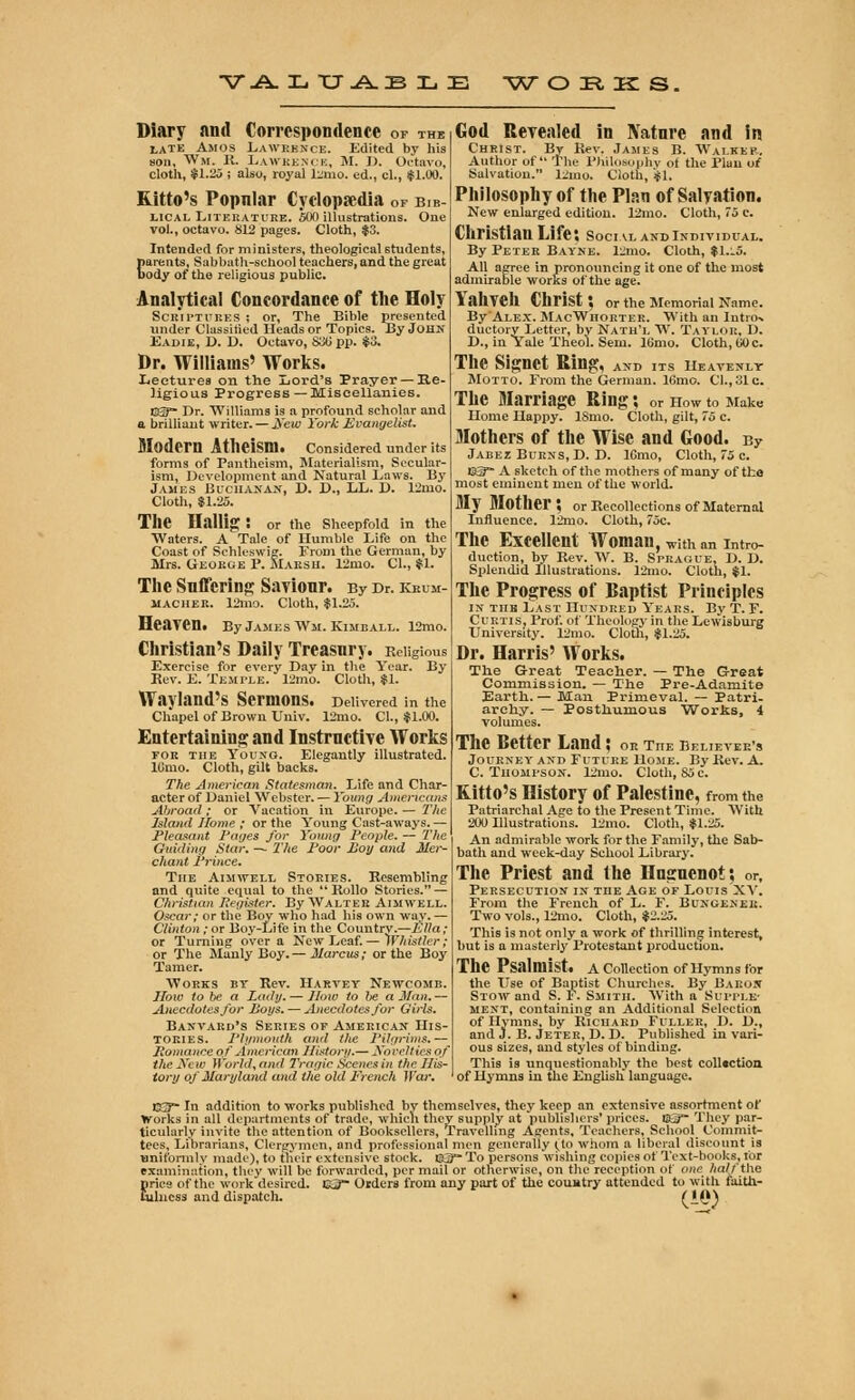 V A. Xi XJ -A. JB L E WORKS, Diary and Correspondence of the late Amos Lawrence. Edited by his son, W«. K. Lawrence, M. D. Octavo, cloth, $1.25 ; also, royal l;mo. ed., cl., $1.00. Kitto's Popnlar Cyclopaedia of bib- lical Literature. 500 illustrations. One vol., octavo. 812 pages. Cloth, $3. Intended for ministers, theological students, parents, Sabbath-school teachers, and the great Body of the religious public. Analytical Concordance of the Holy Scriptures ; or. The Bible presented under Classified Heads or Topics. By John Eadie, D. 1). Octavo, 830 pp. $3. Dr. Williams' Works. Lectures on the Lord's Prayer — Re- ligious Progress—Miscellanies. EST Dr. Williams is a profound scholar and a brilliant writer. — jVeic York Evangelist. Modem Atheism. Considered under its forms of Pantheism, Materialism, Secular- ism, Development and Natural Laws. By James Buchanan, D. D., LL. D. 12mo. Cloth, $1.25. The llallitr : or the Sheepfold in the Waters. A Tale of Humble Life on the Coast of Schleswig. From the German, by Mrs. George P. Marsh. 12nro. Cl., $1. The Suffering Saviour. By Dr. keum- macher. 12mo. Cloth, $1.25. Heaven. By James Wm. Kimball. 12mo. Christian's Daily Treasury. Religious Exercise for every Day in the Year. By Eev. E. Temple. 12mo. Cloth, $1. Wayland's Sermons. Delivered in the Chapel of Brown Univ. 12mo. Cl., $1.00. Entertaining: and Instructive Works for the Young. Elegantly illustrated. lOmo. Cloth, gilt backs. The American Statesman. Life and Char- acter of Daniel Webster. — Young Americans Abroad ; or Vacation in Europe. — The Island Home ; or the Young Cast-aways. — Pleasant Pages for Young People. — The Guiding Star. — The Poor Boy and Mer- chant Prince. The Aimwell Stories. Resembling and quite equal to the Rollo Stories. — Christian Register. By Walter Aimwell. Oscar; or the Boy who had his own way. — Clinton ; or Boy-Life in the Country.—Ella; or Turning over a New Leaf.— Whistler; or The Manly Boy. — Marcus; or the Boy Tamer. Works by Rev. Harvey Newcomb. How to be a Lady. — How to be a Man.— Anecdotes/or Boi/s. — Anecdotes for Girls. Bastard's Series of American His- tories. Plymouth and the 1'ilgrims.— Romance of American History.— Xoeeltirsof the New World, and 7'ragic Scenes in the Ilts- tori/ of Maryland and the old Ercnch War. God Revealed in Nature and in Christ. By Rev. James B. Walker. Author of The Philosophy of the Plan of Salvation. 12mo. Cloth, $1. Philosophy of the Plan of Salvation. New enlarged edition. 12mo. Cloth, 75 c. Christian Life; social and individual. By Peter Bayne. 12mo. Cloth, $1.l5. All agree in pronouncing it one of the most admirable works of the age. Yahvell Christ*, or the Memorial Name. By Alex. MacWhorter. With an Intro-, duetory Letter, by Nath'l W. Taylor, D. D., in Yale Theol. Sem. 16mo. Cloth, GO c. The Signet Ring, and its heavenly Motto. From the German. 16mo. Cl., 31 c. The Marriage Ring; or how to Make Home Happy. ISmo. Cloth, gilt, 75 c. Mothers of the Wise and Good. By Jabez Burns, D. D. lOmo, Cloth, 75 c. Kg™ A sketch of the mothers of many of the most eminent men of the world. My Mother? or Recollections of Maternal Influence. 12mo. Cloth, 75c. The Excellent Woman, w;th an intro- duction, by Rev. W. B. Sprague, D. D. Splendid Illustrations. 12mo. Cloth, $1. The Progress of Baptist Principles in tub Last Hundred Years. By T. F. Curtis, Prof, of Theology in the Lewisburg University. 12mo. Cloth, $1.25. Dr. Harris' Works. The Great Teacher. — The Great Commission. — The Pre-Adamite Earth. — Man Primeval. — Patri- archy. — Posthumous Works, 4 volumes. The Better Land; or the believer's Journey and Future Home. By Rev. A. C. Thompson. 12nio. Cloth, 85 c. Kitto's History of Palestine, from the Patriarchal Age to the Present Time. With 200 Ulustrations. 12mo. Cloth, $1.25. An admirable work for the Family, the Sab- bath and week-day School Library. The Priest and the Huguenot; or, Persecution in the Age of Louis XV. From the French of L. F. Bungener. Two vols., Lino. Cloth, $2.25. This is not only a work of thrilling interest, but is a masterly Protestant production. The Psalmist. A Collection of Hymns for the Use of Baptist Churches. By Baron Stow and S. F. Smith. With a Supple- ment, containing an Additional Selection of Hymns, by Richard Fuller, D. D., and J. B. Jeter, D. D. Published in vari- ous sizes, and styles of binding. This is unquestionably the best coll«ction of Hymns in the English language. E3~ In addition to works published by themselves, they keep an extensive assortment of Works in all departments of trade, which they supply at publishers' prices. EtS™ They par- ticularly invite the attention of Booksellers, Travelling Agents, Teachers, School Commit- tees, Librarians, Clergymen, and professional men generally £to whom a liberal discount is uniformly made), to their extensive stock. &3™ To persons wishing copies of Text-books, lor examination, they will be forwarded, per mail or otherwise, on the reception of one half the pries of the work desired. 03 Orders from any part of the country attended to with faith- fulness and dispatch. (-Q)