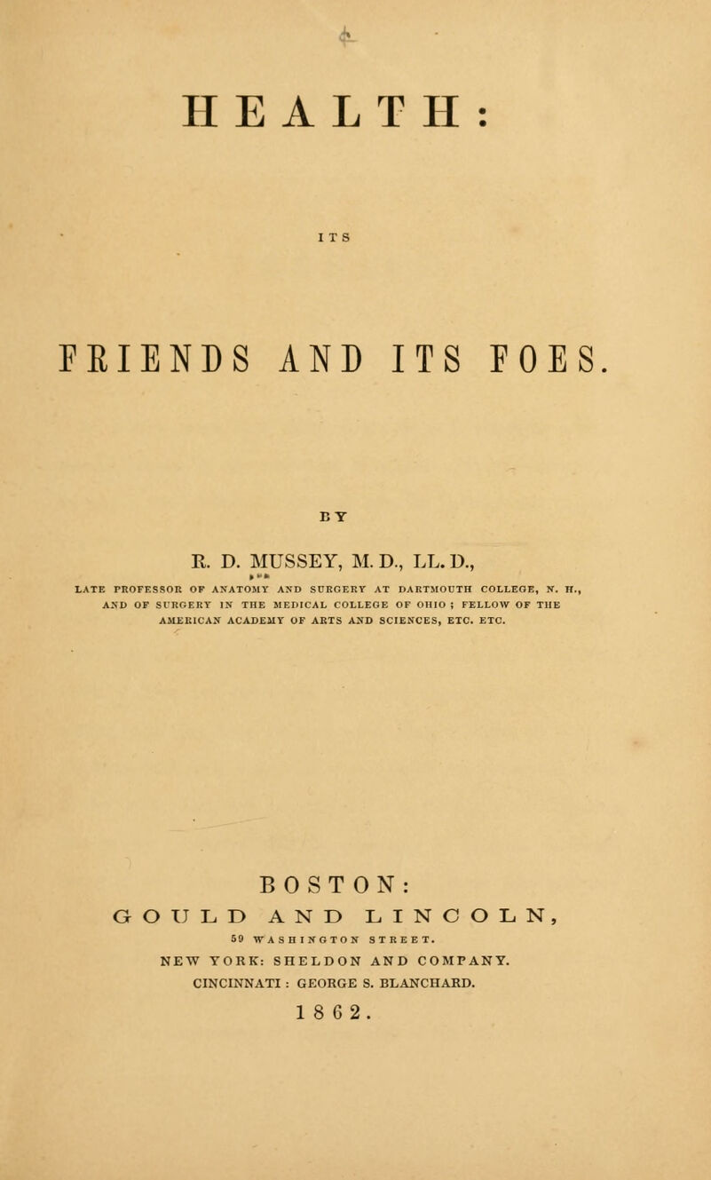 HEALTH: FRIENDS AND ITS FOES BY R. D. MUSSEY, M. D., LL. D., LATE PROFESSOR OF ANATOMY AND SURGERY AT DARTMOUTH COLLEGE, N. H., AND OF SURGERY IN THE MEDICAL COLLEGE OF OHIO ; FELLOW OF THE AMERICAN ACADEMY OF ARTS AND SCIENCES, ETC. ETC. BOSTON COULD AND LINCOLN, 59 WASHINGTON STREET. NEW YORK: SHELDON AND COMPANY. CINCINNATI : GEORGE S. BLANCHARD. 18 62.