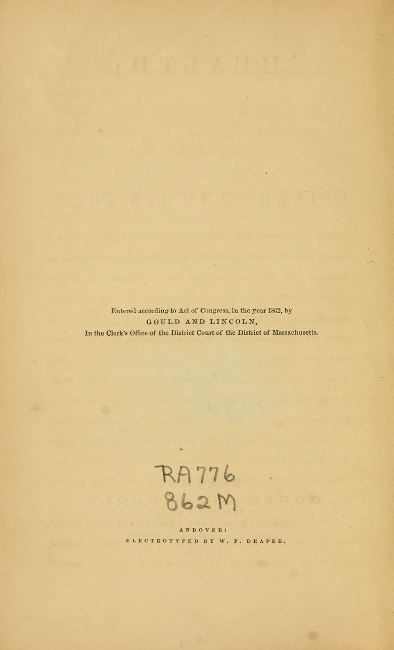 Entered according to Act of Congress, in the year 1SC2, by GOULD AND LINCOLN, In the Clerk's Office of the District Court of the District of Massachusetts. ~RA77fe A N D O V E R : EI. ECTROTYl'ED BY W. F. DRAPER.