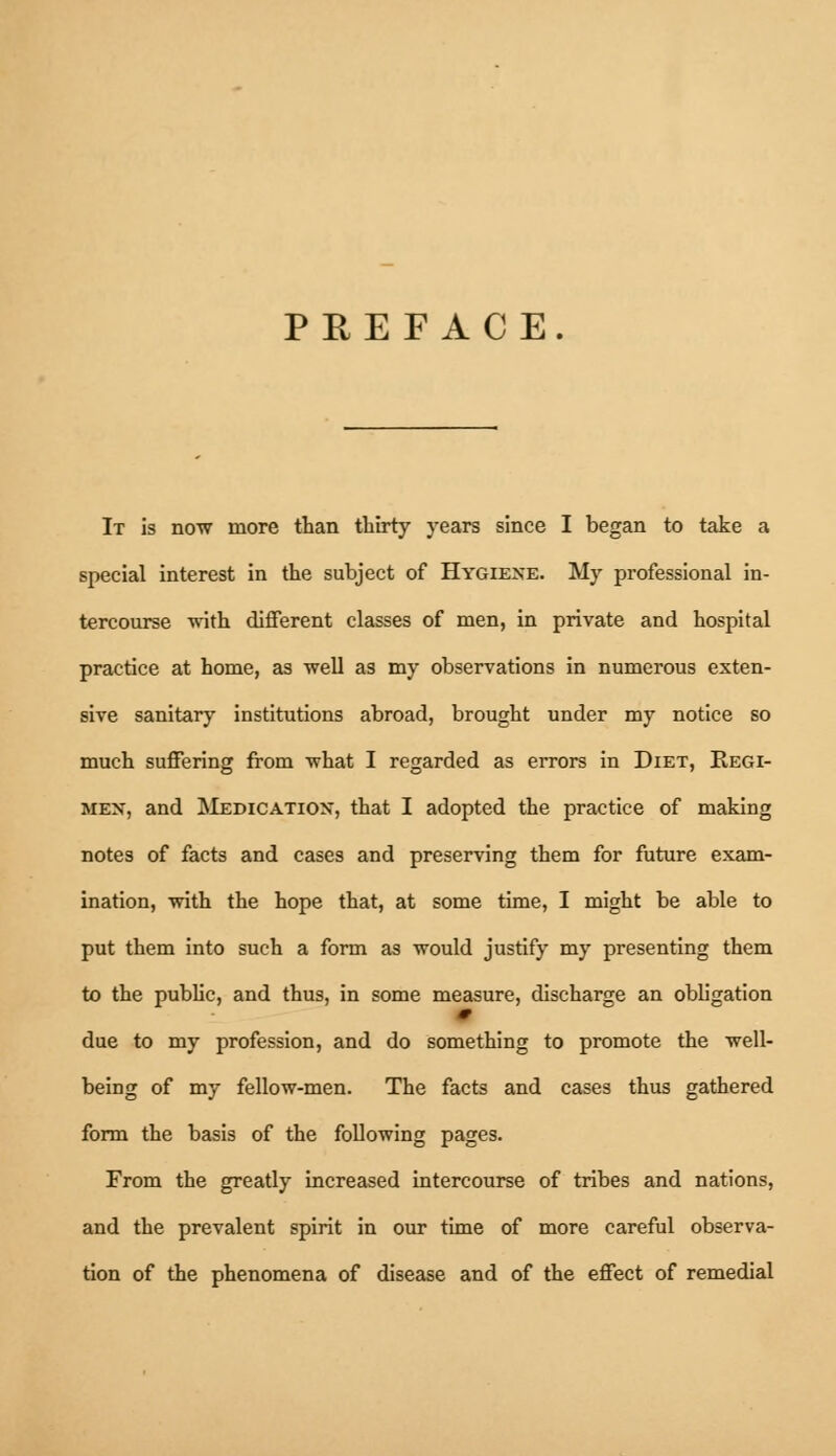 PREFACE. It is now more than thirty years since I began to take a special interest in the subject of Hygiene. My professional in- tercourse with different classes of men, in private and hospital practice at home, as well as my observations in numerous exten- sive sanitary institutions abroad, brought under my notice so much suffering from what I regarded as errors in Diet, Eegi- mex, and Medication*, that I adopted the practice of making notes of facts and cases and preserving them for future exam- ination, with the hope that, at some time, I might be able to put them into such a form as would justify my presenting them to the public, and thus, in some measure, discharge an obligation due to my profession, and do something to promote the well- being of my fellow-men. The facts and cases thus gathered form the basis of the following pages. From the greatly increased intercourse of tribes and nations, and the prevalent spirit in our time of more careful observa- tion of the phenomena of disease and of the effect of remedial