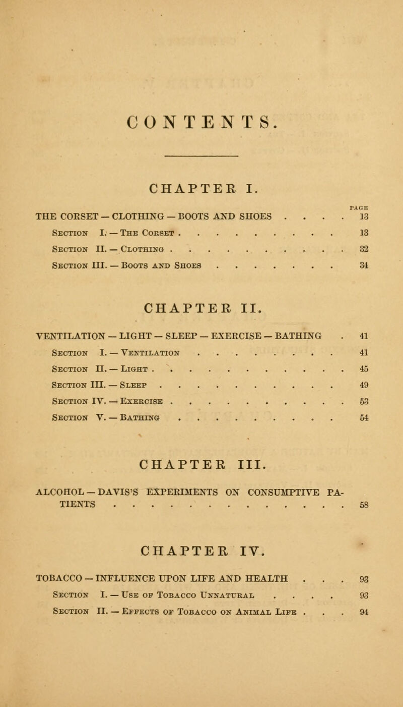 CONTENTS. CHAPTER I. THE CORSET - CLOTHING — BOOTS AND SHOES . . . .13 Section I. — The Corbet 13 Section II. — Clothing 32 Section III. — Boots and Shoes 34 CHAPTER II. VENTILATION — LIGHT — SLEEP — EXERCISE — BATHING . 41 Section I. — Ventilation 41 Section II. — Light 45 Section in. — Sleep 49 Section IV. — Exercise 53 Section V. — Bathing 54 CHAPTER III. ALCOHOL — DAVIS'S EXPERIMENTS ON CONSUMPTIVE PA- TIENTS 58 CHAPTER IV. TOBACCO — INFLUENCE UPON LIFE AND HEALTH ... 93 Section I. — Use op Tobacco Unnatural .... 93