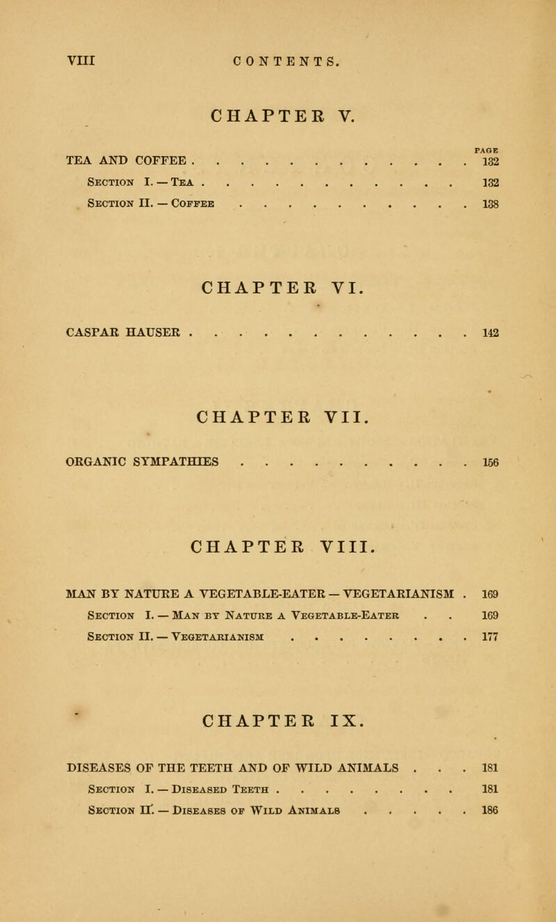 CHAPTER V. PAGE TEA AND COFFEE 132 Section I. — Tea 132 Section II. — Coffee 138 CHAPTER VI. CASPAR HAUSER 142 CHAPTER VII. ORGANIC SYMPATHIES 156 CHAPTER VIII. MAN BY NATURE A VEGETABLE-EATER — VEGETARIANISM . 169 Section I. — Man by Nature a Vegetable-Eater . . 169 Section II. — Vegetarianism 177 CHAPTER IX. DISEASES OF THE TEETH AND OF WILD ANIMALS ... 181 Section I. — Diseased Teeth 181 Section H*. — Diseases of Wild Animals 186