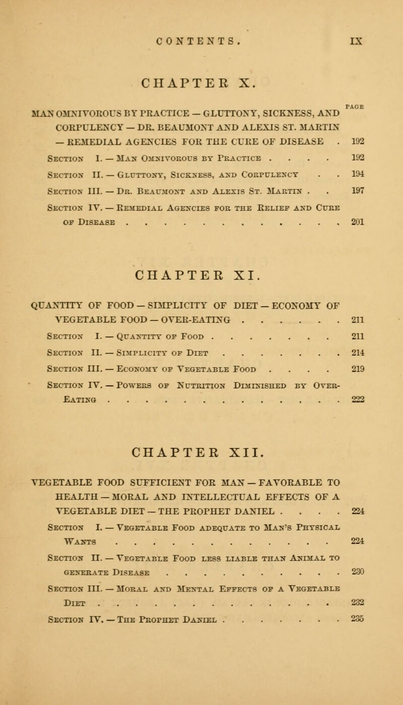 CHAPTER X. PACE MAN OMNIVOROUS BY PRACTICE — GLUTTONY, SICKNESS, AND CORPULENCY — DR. BEAUMONT AND ALEXIS ST. MARTIN — REMEDIAL AGENCIES FOR THE CURE OF DISEASE . 192 Section I. — Max Omnivorous by Practice .... 192 Section II. — Gluttony, Sickness, and Corpulency . . 194 Section III. — Dr. Beaumont and Alexis St. Martin . . 197 Section IV. — Remedial Agencies for the Relief and Cure of Disease 201 CHAPTER XI. QUANTITY OF FOOD — SIMPLICITY OF DIET — ECONOMY OF VEGETABLE FOOD — OVER-EATING 211 Section I. — Quantity of Food 211 Section II. — Simplicity of Diet 214 Section HI. — Economy of Vegetable Food .... 219 Section IV. — Powers of Nutrition Diminished by Over- eating 222 CHAPTER XII. VEGETABLE FOOD SUFFICIENT FOR MAN — FAVORABLE TO HEALTH — MORAL AND INTELLECTUAL EFFECTS OF A VEGETABLE DIET — THE PROPHET DANIEL .... 224 Section I. — Vegetable Food adequate to Man's Physical WAKT8 224 Section IT. — Vegetable Food less liable than Animal to GENERATE DISEASE 230 Section III. — Moral and Mental Effects of a Vegetable Diet 232 Section IV. — The Prophet Daniel 235