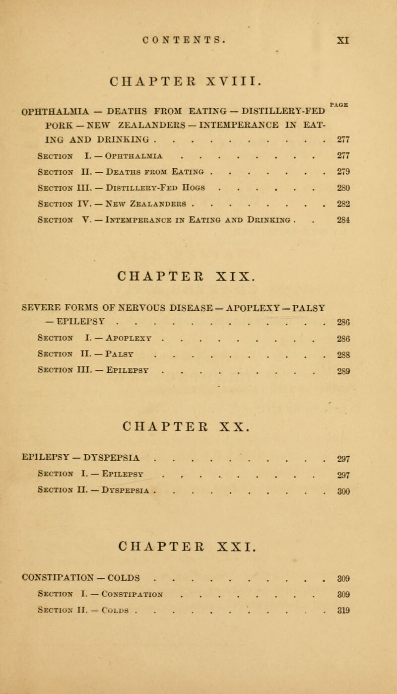 CHAPTER XVIII. PAOE OPHTHALMIA — DEATHS FROM EATING — DISTILLERY-FED FORK — NEW ZEALANDERS — INTEMPERANCE IN EAT- ING AND DRINKING 277 Section I. — Ophthalmia 277 Section II. — Deaths from Eating 279 Section III. — Distillery-Fed Hogs 280 Section IV. — New Zealanders 282 Section V. — Intemperance in Eating and Drinking . . 284 CHAPTER XIX. SEVERE FORMS OF NERVOUS DISEASE —APOPLEXY —PALSY — EPILEPSY 286 Section I. — Apoplexy 286 Section II. — Palsy 288 Section III. — Epilepsy 289 CHAPTER XX. EF1LEPSY — DYSPEPSIA 297 Section I. — Epilepsy 297 Section II. — Dyspepsia 300 CHAPTER XXI. CONSTIPATION — COLDS 309 Section I. — Constipation 309