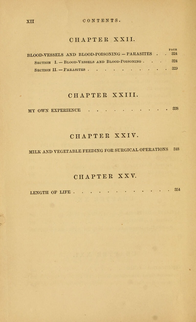 CHAPTER XXII. Section I. — Blood-Vessels and Blood-poisoning Section II. — Parasites CHAPTER XXIII. MY OWN EXPERIENCE taoe BLOOD-VESSELS AND BLOOD-POISONING - PARASITES . . 324 324 329 CHAPTER XXIV. MILK AND VEGETABLE FEEDING FOR SURGICAL OPERATIONS 348 CHAPTER XXV. LENGTH OF LIFE 354