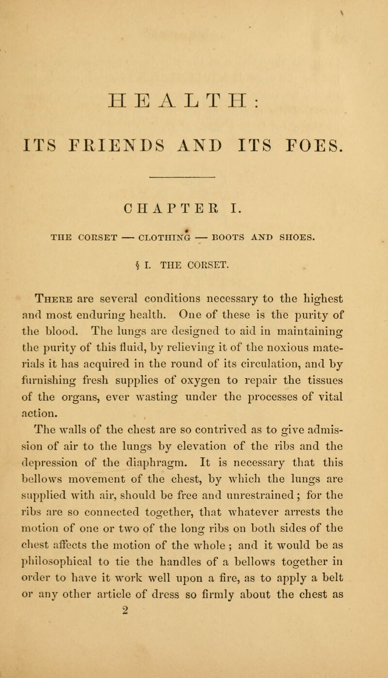 HEALTH: ITS FRIENDS AND ITS FOES. CHAPTER I. TIIE CORSET CLOTHING — BOOTS AND SHOES. § I. THE CORSET. There are several conditions necessary to the highest and most enduring health. One of these is the purity of the Wood. The lungs are designed to aid in maintaining the purity of this fluid, by relieving it of the noxious mate- rials it has acquired in the round of its circulation, and by furnishing fresh supplies of oxygen to repair the tissues of the organs, ever wasting under the processes of vital action. The walls of the chest are so contrived as to give admis- sion of air to the lungs by elevation of the ribs and the ilepression of the diaphragm. It is necessary that this bellows movement of the chest, by which the lungs are supplied with air, should be free and unrestrained; for the ribs are so connected together, that whatever arrests the motion of one or two of the long ribs on both sides of the chest affects the motion of the whole ; and it would be as philosophical to tie the handles of a bellows together in order to have it work well upon a fire, as to apply a belt or any other article of dress so firmly about the chest as 2