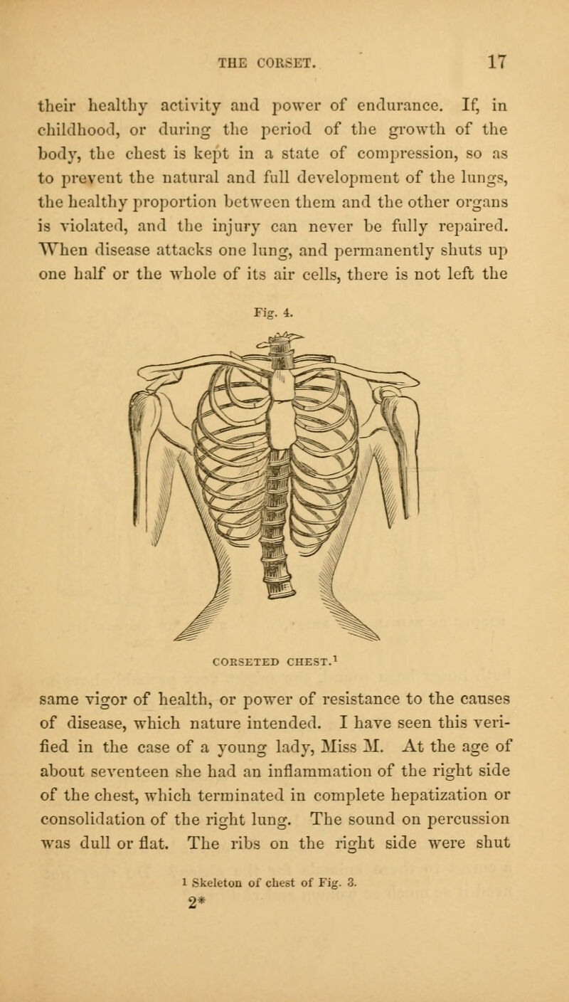 their healthy activity and power of endurance. If, in childhood, or during the period of the growth of the body, the chest is kept in a state of compression, so as to prevent the natural and full development of the lungs, the healthy proportion between them and the other organs is violated, and the injury can never be fully repaired. When disease attacks one lung, and permanently shuts up one half or the whole of its air cells, there is not left the Fisr. 4. CORSETED CHEST.1 same vigor of health, or power of resistance to the causes of disease, which nature intended. I have seen this veri- fied in the case of a young lady, Miss M. At the age of about seventeen she had an inflammation of the right side of the chest, which terminated in complete hepatization or consolidation of the right lung. The sound on percussion was dull or flat. The ribs on the ricrht side were shut 1 Skeleton of chest of Fig. 3. 2*