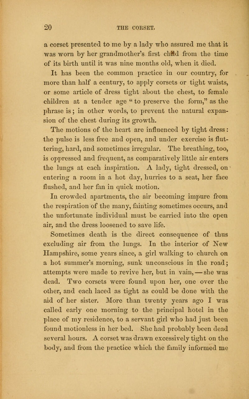 a corset presented to me by a lady who assured me that it was worn by her grandmother's first child from the time of its birth until it was nine months old, when it died. It has been the common practice in our country, for more than half a century, to apply corsets or tight waists, or some article of dress tight about the chest, to female children at a tender age  to preserve the form, as the phrase is; in other words, to prevent the natural expan- sion of the chest during its growth. The motions of the heart are influenced by tight dress: the pulse is less free and open, and under exercise is flut- tering, hard, and sometimes irregular. The breathing, too, is oppressed and frequent, as comparatively little air enters the lungs at each inspiration. A lady, tight dressed, on' entering a room in a hot day, hurries to a seat, her face flushed, and her fan in quick motion. In crowded apartments, the air becoming impure from the respiration of the many, fainting sometimes occurs, and the unfortunate individual must be carried into the open air, and the dress loosened to save life. Sometimes death is the direct consequence of thus excluding air from the lungs. In the interior of New Hampshire, some years since, a girl walking to church on a hot summer's morning, sunk unconscious in the road; attenrpts were made to revive her, but in vain, — she was dead. Two corsets were found upon her, one over the other, and each laced as tight as could be done with the aid of her sister. More than twenty years ago I was called early one morning to the principal hotel in the place of my residence, to a servant girl who had just been found motionless in her bed. She had probably been dead several hours. A corset was drawn excessively tight on the body, and from the practice which the family informed me