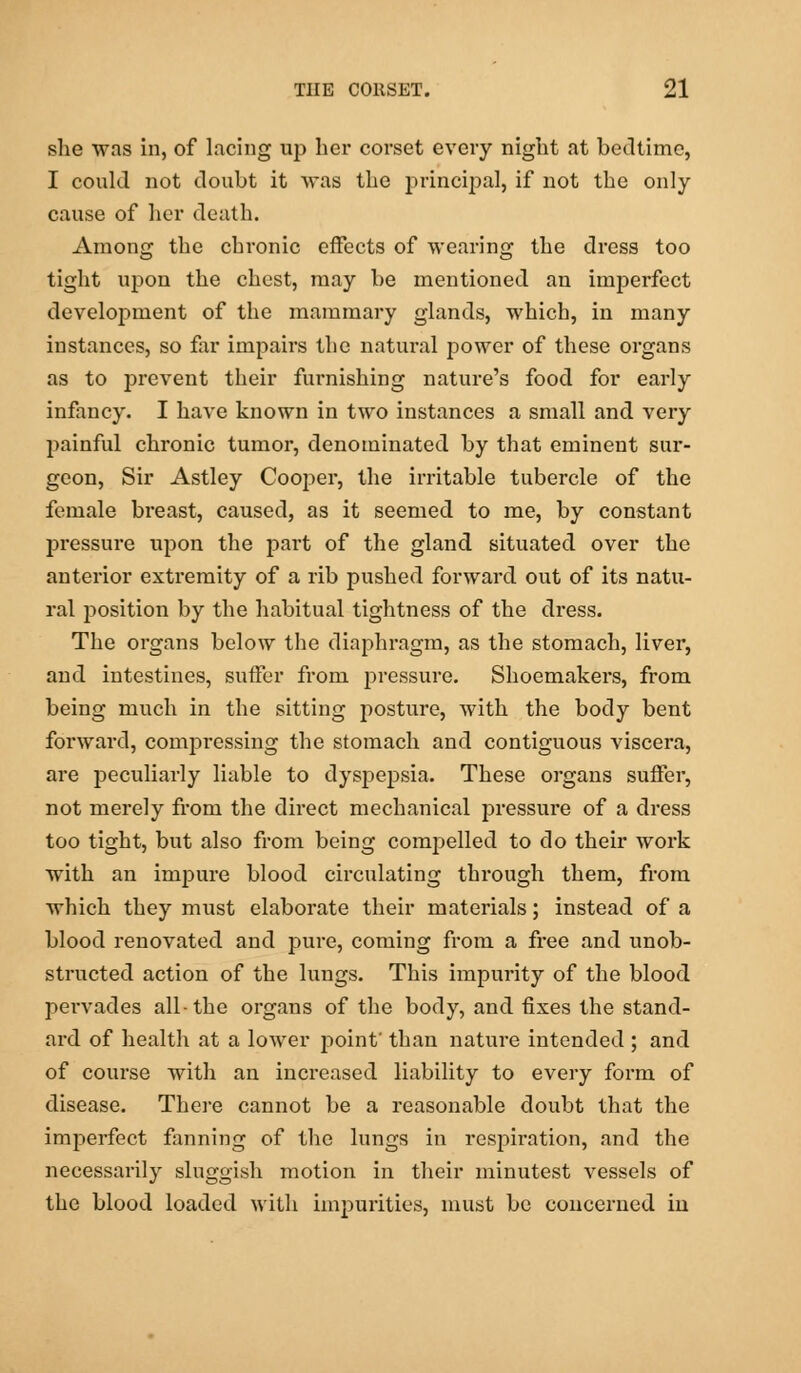 she was in, of lacing up her corset every night at bedtime, I could not doubt it was the principal, if not the only cause of her death. Among the chronic effects of wearing the dress too tight upon the chest, may be mentioned an imperfect development of the mammary glands, which, in many instances, so far impairs the natural power of these organs as to prevent their furnishing nature's food for early infancy. I have known in two instances a small and very painful chronic tumor, denominated by that eminent sur- geon, Sir Astley Cooper, the irritable tubercle of the female breast, caused, as it seemed to me, by constant pressure upon the part of the gland situated over the anterior extremity of a rib pushed forward out of its natu- ral position by the habitual tightness of the dress. The organs below the diaphragm, as the stomach, liver, and intestines, suffer from pressure. Shoemakers, from being much in the sitting posture, with the body bent forward, compressing the stomach and contiguous viscera, are peculiarly liable to dyspepsia. These organs suffer, not merely from the direct mechanical pressure of a dress too tight, but also from being compelled to do their work with an impure blood circulating through them, from which they must elaborate their materials; instead of a blood renovated and pure, coming from a free and unob- structed action of the lungs. This impurity of the blood pervades all-the organs of the body, and fixes the stand- ard of health at a lower point' than nature intended ; and of course with an increased liability to every form of disease. There cannot be a reasonable doubt that the imperfect fanning of the lungs in respiration, and the necessarily sluggish motion in their minutest vessels of the blood loaded with impurities, must be concerned in