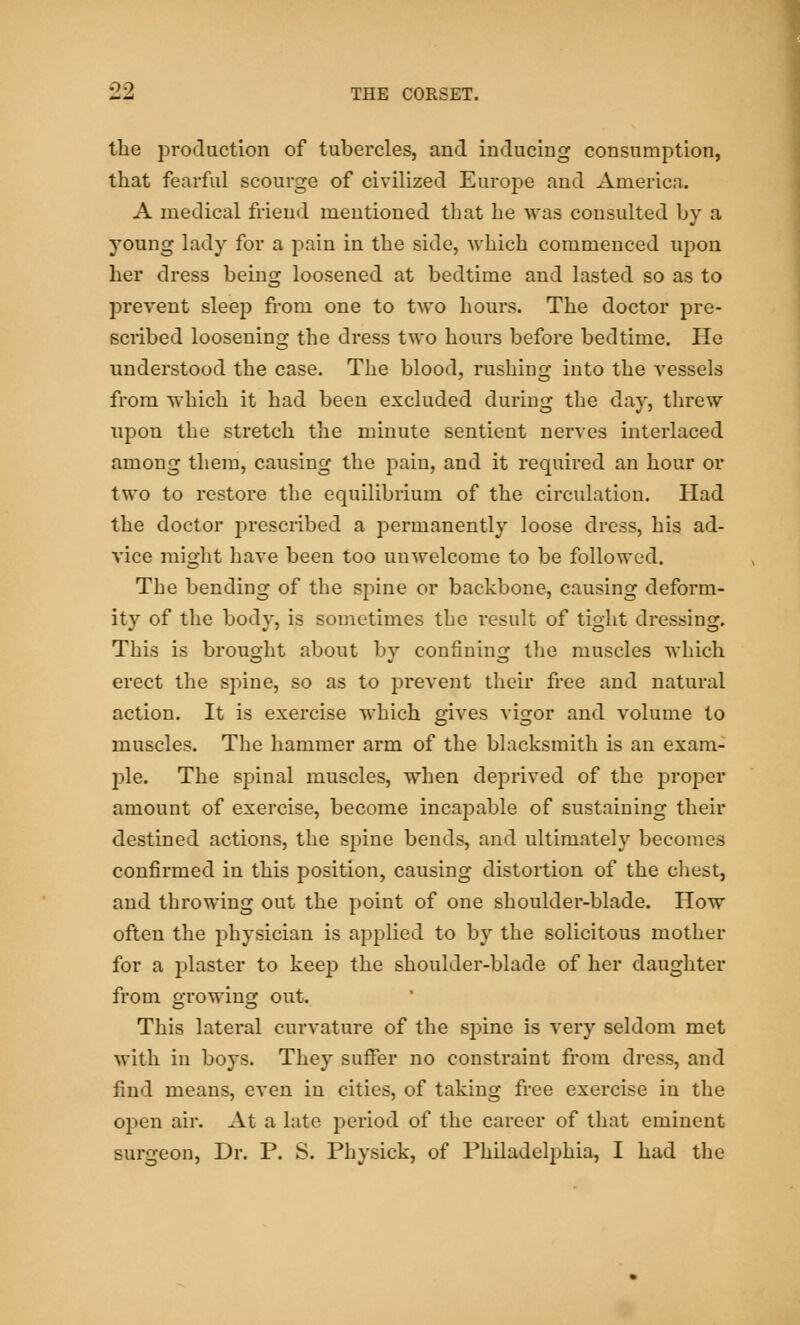 the production of tubercles, and inducing consumption, that fearful scourge of civilized Europe and America. A medical friend mentioned that he was consulted by a young lady for a pain in the side, 'which commenced upon her dress being loosened at bedtime and lasted so as to prevent sleep from one to two hours. The doctor pre- scribed loosening the dress two hours before bedtime. He understood the case. The blood, rushing into the vessels from which it had been excluded during the day, threw upon the stretch the minute sentient nerves interlaced among them, causing the pain, and it required an hour or two to restore the equilibrium of the circulation. Had the doctor prescribed a permanently loose dress, his ad- vice might have been too unwelcome to be followed. The bending of the spine or backbone, causing deform- ity of the body, is sometimes the result of tight dressing. This is brought about by confining the muscles which erect the spine, so as to prevent their free and natural action. It is exercise which gives vigor and volume to muscles. The hammer arm of the blacksmith is an exam- ple. The spinal muscles, when deprived of the proper amount of exercise, become incapable of sustaining their destined actions, the spine bends, and ultimately becomes confirmed in this position, causing distortion of the chest, and throwing out the point of one shoulder-blade. How often the physician is applied to by the solicitous mother for a plaster to keep the shoulder-blade of her daughter from growing out. This lateral curvature of the spine is very seldom met with in boys. They suffer no constraint from dress, and find means, even in cities, of taking free exercise in the open air. At a late period of the career of that eminent surgeon, Dr. P. S. Physick, of Philadelphia, I had the