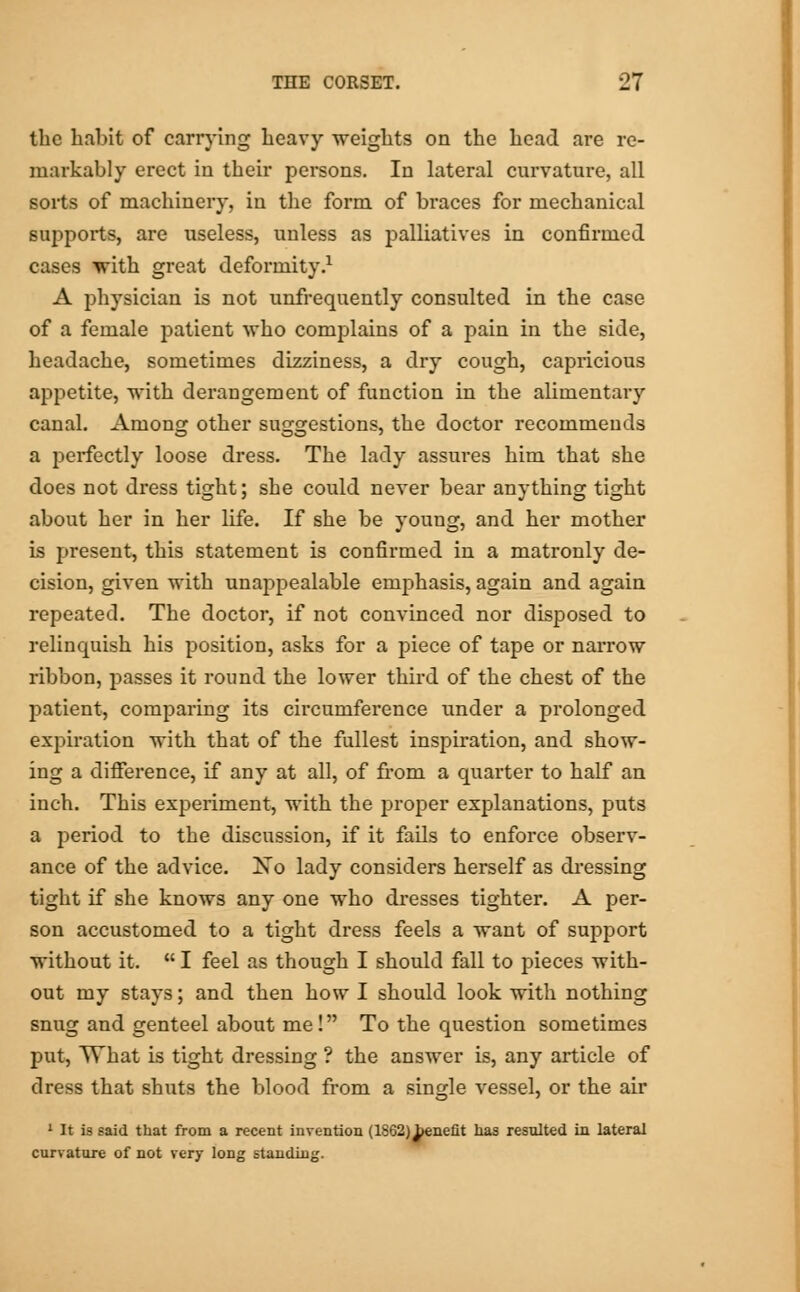 the hnbit of carrying heavy weights on the head are re- markably erect in their persons. In lateral curvature, all sorts of machinery, in the form of bi'aces for mechanical supports, are useless, unless as palliatives in confirmed cases with great deformity.1 A physician is not unfrequently consulted in the case of a female patient who complains of a pain in the side, headache, sometimes dizziness, a dry cough, capricious appetite, with derangement of function in the alimentary canal. Among other suggestions, the doctor recommends a perfectly loose dress. The lady assures him that she does not dress tight; she could never bear anything tight about her in her life. If she be young, and her mother is present, this statement is confirmed in a matronly de- cision, given with unappealable emphasis, again and again repeated. The doctor, if not convinced nor disposed to relinquish his position, asks for a piece of tape or narrow ribbon, passes it round the lower third of the chest of the patient, comparing its circumference under a prolonged expiration with that of the fullest inspiration, and show- ing a difference, if any at all, of from a quarter to half an inch. This experiment, with the proper explanations, puts a period to the discussion, if it fails to enforce observ- ance of the advice. No lady considers herself as dressing tight if she knows any one who dresses tighter. A per- son accustomed to a tight dress feels a want of support without it.  I feel as though I should fall to pieces with- out my stays; and then how I should look with nothing snug and genteel about me! To the question sometimes put, What is tight dressing ? the answer is, any article of dress that shuts the blood from a single vessel, or the air 1 It is said that from a recent invention (1862)^>enefit has resulted in lateral curvature of not very long standing.