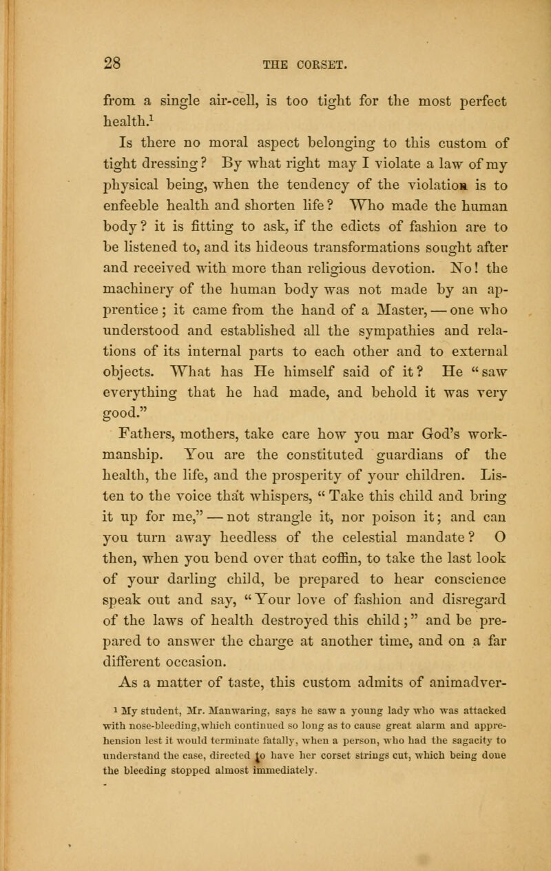 from a single air-cell, is too tight for the most perfect health.1 Is there no moral aspect belonging to this custom of tight dressing ? By what right may I violate a law of my physical being, when the tendency of the violation is to enfeeble health and shorten life ? Who made the human body ? it is fitting to ask, if the edicts of fashion are to be listened to, and its hideous transformations sought after and received with more than religious devotion. Xo! the machinery of the human body was not made by an ap- prentice ; it came from the hand of a Master, — one who understood and established all the sympathies and rela- tions of its internal parts to each other and to external objects. What has He himself said of it? He saw everything that he had made, and behold it was very good. Fathers, mothers, take care how you mar God's work- manship. You are the constituted guardians of the health, the life, and the prosperity of your children. Lis- ten to the voice that whispers,  Take this child and bring it up for me, — not strangle it, nor poison it; and can you turn away heedless of the celestial mandate ? O then, when you bend over that coffin, to take the last look of your darling child, be prepared to hear conscience speak out and say,  Tour love of fashion and disregard of the laws of health destroyed this child; and be pre- pared to answer the charge at another time, and on a far different occasion. As a matter of taste, this custom admits of animadver- 1 My student, Mr. Manwaring, says be saw a young lady who was attacked with nose-bleeding,which continued so long as to cause great alarm and appre- hension lest it would terminate fatally, when a person, who had the sagacity to understand the case, directed Jo have her corset strings cut, which being done the bleeding stopped almost immediately.