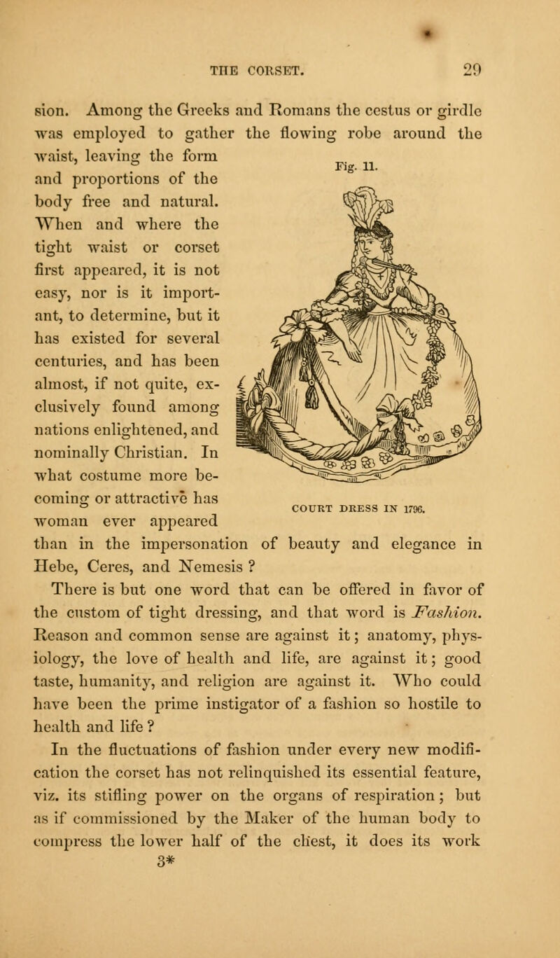 sion. Among the Greeks and Romans the cestus or girdle was employed to gather the flowing robe around the waist, leaving the form and proportions of the body free and natural. When and where the tight waist or corset first appeared, it is not easy, nor is it import- ant, to determine, but it has existed for several centuries, and has been almost, if not quite, ex- clusively found among nations enlightened, and nominally Christian. In what costume more be- coming or attractive has woman ever appeared than in the impersonation of beauty and elegance in Hebe, Ceres, and Nemesis ? There is but one word that can be offered in favor of the custom of tight dressing, and that word is Fashion. Reason and common sense are against it; anatomy, phys- iology, the love of health and life, are against it; good taste, humanity, and religion are against it. Who could have been the prime instigator of a fashion so hostile to health and life ? In the fluctuations of fashion under every new modifi- cation the corset has not relinquished its essential feature, viz. its stifling power on the organs of respiration; but as if commissioned by the Maker of the human body to compress the lower half of the chest, it does its work 3* COURT DRESS IN 1796.