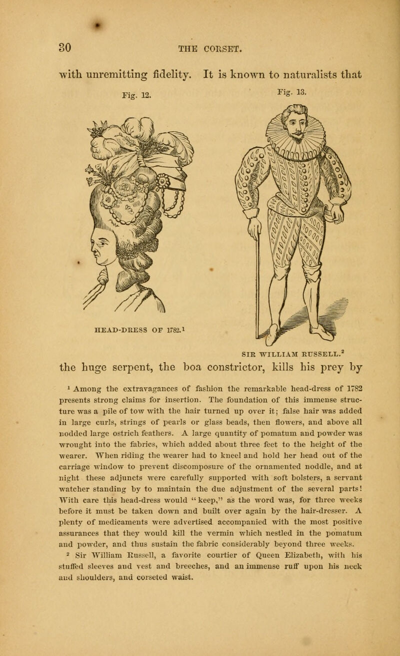 with unremitting fidelity. It is known to naturalists that rig. 12. ri§- 13- HEAD-DRESS OF 1782.1 SIR WILLIAM RUSSELL.2 the huge serpent, the boa constrictor, kills his prey by 1 Among the extravagances of fashion the remarkable head-dress of 1782 presents strong claims for insertion. The foundation of this immense struc- ture was a pile of tow with the hair turned up over it; false hair was added in large curls, strings of pearls or glass beads, then flowers, and above all nodded large ostrich feathers. A large quantity of pomatum and powder was wrought into the fabrics, which added about three feet to the height of the wearer. When riding the wearer had to kneel and hold her head out of the carriage window to prevent discomposure of the ornamented noddle, and at night these adjuncts were carefully supported with soft bolsters, a servant watcher standing by to maintain the due adjustment of the several parts! With care this head-dress would  keep, as the word was, for three weeks before it must be taken down and built over again by the hair-dresser. A plenty of medicaments were advertised accompanied with the most positive assurances that they would kill the vermin which nestled in the pomatum and powder, and thus sustain the fabric considerably beyond three weeks. 2 Sir William Russell, a favorite courtier of Queen Elizabeth, with his stuffed sleeves and vest and breeches, and an immense ruff upon his neck and shoulders, and corseted waist.