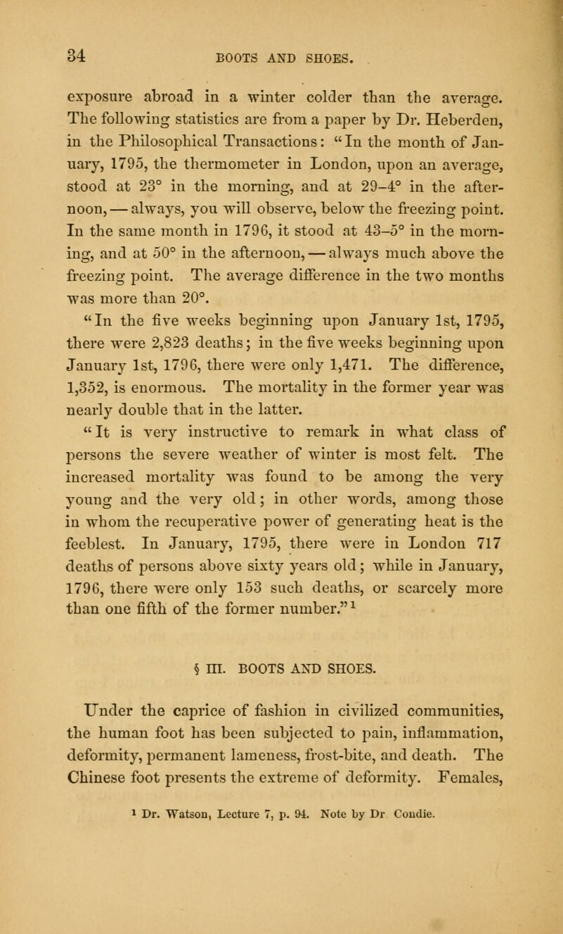 exposure abroad in a winter colder than the average. The following statistics are from a paper by Dr. Heberden, in the Philosophical Transactions:  In the month of Jan- uary, 1795, the thermometer in London, upon an average, stood at 23° in the morning, and at 29-4° in the after- noon,— always, you will observe, below the freezing point. In the same month in 1796, it stood at 43-5° in the morn- ing, and at 50° in the afternoon, — always much above the freezing point. The average difference in the two months was more than 20°. In the five weeks beginning upon January 1st, 1795, there were 2,823 deaths; in the five weeks beginning upon January 1st, 1796, there were only 1,471. The difference, 1,352, is enormous. The mortality in the former year was nearly double that in the latter.  It is very instructive to remark in what class of persons the severe weather of winter is most felt. The increased mortality was found to be among the very young and the very old; in other words, among those in whom the recuperative power of generating heat is the feeblest. In January, 1795, there were in London 717 deaths of persons above sixty years old ; while in January, 1796, there were only 153 such deaths, or scarcely more than one fifth of the former number.* § HI. BOOTS AND SHOES. Under the caprice of fashion in civilized communities, the human foot has been subjected to pain, inflammation, deformity, permanent lameness, frost-bite, and death. The Chinese foot presents the extreme of deformity. Females, 1 Dr. Watson, Lecture 7, p. 94. Note by Dr Condic.
