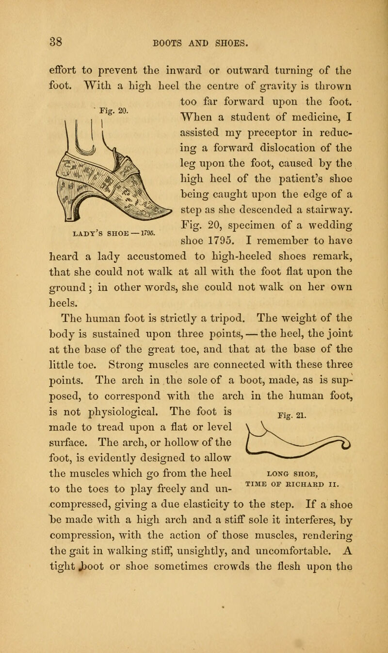 Fig. 20. LADY'S SHOE — 179S. effort to prevent the inward or outward turning of the foot. With a high heel the centre of gi-avity is thrown too far forward upon the foot. When a student of medicine, I assisted my preceptor in reduc- ing a forward dislocation of the leg upon the foot, caused by the high heel of the patient's shoe being caught upon the edge of a step as she descended a stairway. Fig. 20, specimen of a wedding shoe 1795. I remember to have heard a lady accustomed to high-heeled shoes remark, that she could not walk at all with the foot flat upon the ground; in other words, she could not walk on her own heels. The human foot is strictly a tripod. The weight of the body is sustained upon three points, — the heel, the joint at the base of the great toe, and that at the base of the little toe. Strong muscles are connected with these three points. The arch in the sole of a boot, made, as is sup- posed, to correspond with the arch in the human foot, is not physiological. The foot is made to tread upon a flat or level surface. The arch, or hollow of the foot, is evidently designed to allow the muscles which go from the heel to the toes to play freely and un- compressed, giving a due elasticity to the step. If a shoe be made with a high arch and a stiff sole it interferes, by compression, with the action of those muscles, rendering the gait in walking stiff, unsightly, and uncomfortable. A tight Jt>oot or shoe sometimes crowds the flesh ujDon the Fig. 21. LONG SHOE, TIME OF EICHAKD II.