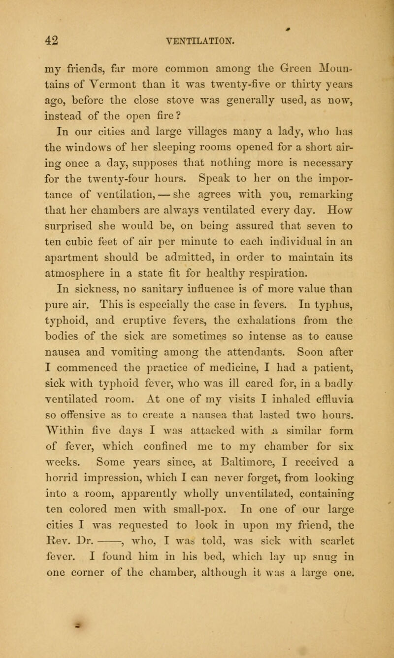 my friends, far more common among the Green Moun- tains of Vermont than it was twenty-five or thirty years ago, before the close stove was generally used, as now, instead of the open fire ? In our cities and large villages many a lady, who has the windows of her sleeping rooms opened for a short air- ing once a day, supposes that nothing more is necessary for the twenty-four hours. Speak to her on the impor- tance of ventilation, — she agrees with you, remarking that her chambers are always ventilated every day. How surprised she would be, on being assured that seven to ten cubic feet of air per minute to each individual in an apartment should be admitted, in order to maintain its atmosphere in a state fit for healthy respiration. In sickness, no sanitary influence is of more value than pure air. This is especially the case in fevers. In typhus, typhoid, and eruptive fevers, the exhalations from the bodies of the sick are sometimes so intense as to cause nausea and vomiting among the attendants. Soon after I commenced the practice of medicine, I had a patient, sick with typhoid fever, who was ill cared for, in a badly ventilated room. At one of my visits I inhaled effluvia so offensive as to create a nausea that lasted two hours. Within five days I was attacked with a similar form of fever, which confined me to my chamber for six weeks. Some years since, at Baltimore, I received a horrid impression, which I can never forget, from looking into a room, apparently wholly unventilated, containing ten colored men with small-pox. In one of our large cities I was requested to look in uj)on my friend, the Rev. Dr. , who, I wa& told, was sick with scarlet fever. I found him in his bed, which lay up snug in one corner of the chamber, although it was a large one.