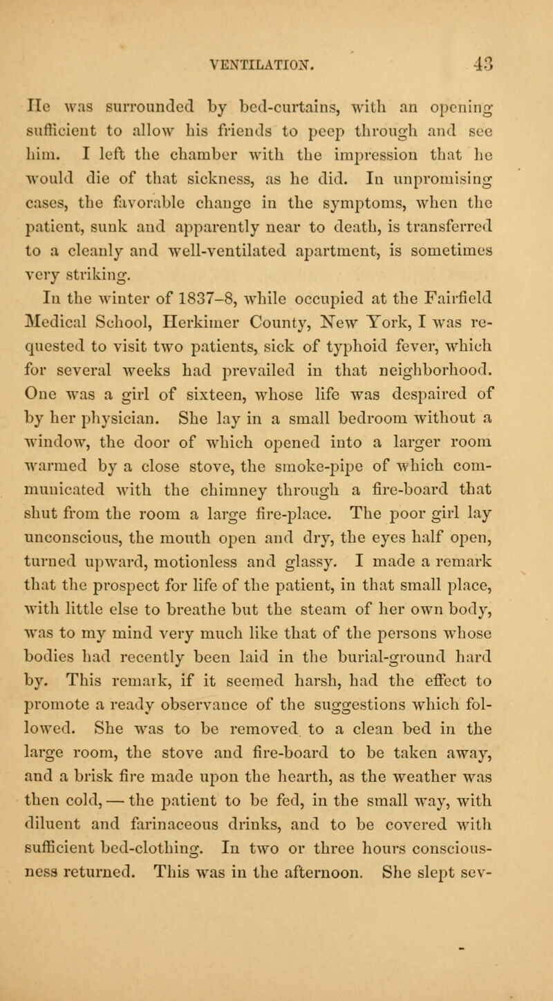 He was surrounded by bed-curtains, with an opening sufficient to allow his friends to peep through and see him. I left the chamber with the impression that he would die of that sickness, as he did. In unpromising cases, the favorable change in the symptoms, when the patient, sunk and apparently near to death, is transferred to a cleanly and well-ventilated apartment, is sometimes very striking. In the winter of 1837-8, while occupied at the Fairfield Medical School, Herkimer County, New York, I was re- quested to visit two patients, sick of typhoid fever, which for several weeks had prevailed in that neighborhood. One was a girl of sixteen, whose life was despaired of by her physician. She lay in a small bedroom without a window, the door of which opened into a larger room warmed by a close stove, the smoke-pipe of which com- municated with the chimney through a fire-board that shut from the room a large fire-place. The poor girl lay unconscious, the mouth open and dry, the eyes half open, turned upward, motionless and glassy. I made a remark that the prospect for life of the patient, in that small place, with little else to breathe but the steam of her own body, was to my mind very much like that of the persons wThose bodies had recently been laid in the burial-ground hard by. This remark, if it seemed harsh, had the effect to promote a ready observance of the suggestions which fol- lowed. She was to be removed to a clean bed in the large room, the stove and fire-board to be taken away, and a brisk fire made upon the hearth, as the weather was then cold, — the patient to be fed, in the small way, with diluent and farinaceous drinks, and to be covered with sufficient bed-clothing. In two or three hours conscious- ness returned. This Avas in the afternoon. She slept sev-