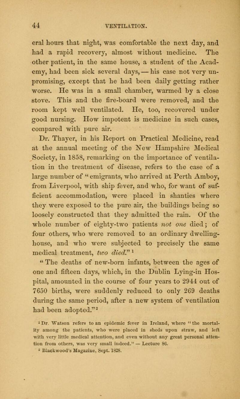 eral hours that night, was comfortable the next day, and had a rapid recovery, almost without medicine. The other patient, in the same house, a student of the Acad- emy, had been sick several days, — his case not very un- promising, except that he had been daily getting rather worse. He was in a small chamber, warmed by a close stove. This and the fire-board were removed, and the room kept well ventilated. He, too, recovered under good nursing. How impotent is medicine in such cases, compared with pure air. Dr. Thayer, in his Report on Practical Medicine, read at the annual meeting of the New Hampshire Medical Society, in 1858, remarking on the importance of ventila- tion in the treatment of disease, refers to the case of a large number of  emigrants, who arrived at Perth Amboy, from Liverpool, with ship fever, and who, for want of suf- ficient accommodation, were placed in shanties where they were exposed to the pure air, the buildings being so loosely constructed that they admitted the rain. Of the whole number of eighty-two patients not one died; of four others, who were removed to an ordinary dwelling- house, and who were subjected to precisely the same medical treatment, tico died. 1  The deaths of new-bom infants, between the ages of one and fifteen days, which, in the Dublin Lying-in Hos- pital, amounted in the course of four years to 2944 out of 7650 births, were suddenly reduced to only 269 deaths during the same period, after a new system of ventilation had been adopted.2 1 Dr. Watson refers to an epidemic fever in Ireland, where  the mortal- ity among the patients, who were placed in sheds upon straw, and left with very little medical attention, and even without any great personal atten- tion from others, was very small indeed. — Lecture 86. 2 BIackwood?s Magazine, Sept. 182S.