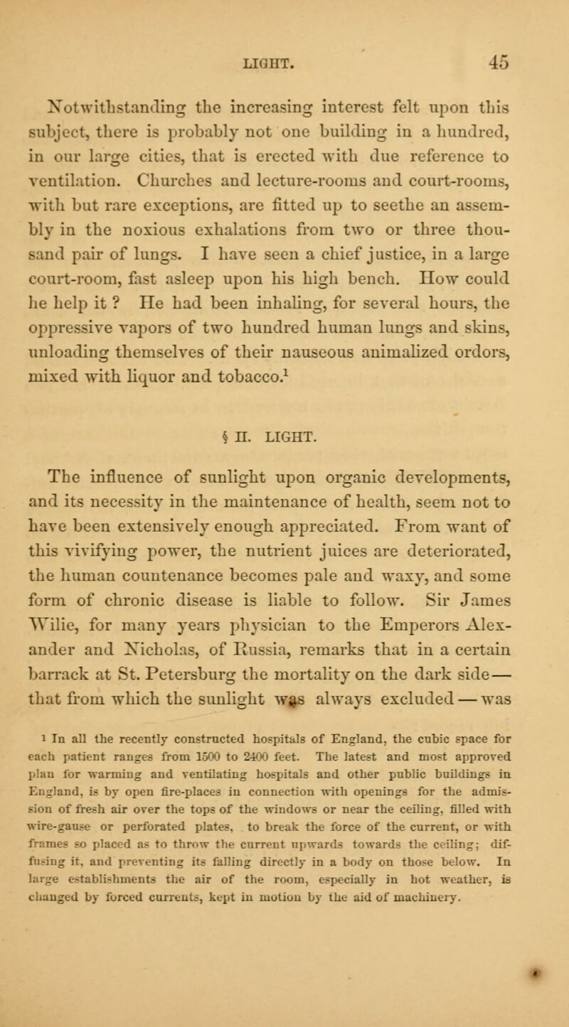 Notwithstanding the increasing interest felt upon this subject, there is probably not one building in a hundred, in our large cities, that is erected with due reference to ventilation. Churches and lecture-rooms and court-rooms, with but rare exceptions, are fitted up to seethe an assem- bly in the noxious exhalations from two or three thou- sand pair of lungs. I have seen a chief justice, in a large court-room, fast asleep upon his high bench. How could he help it ? He had been inhaling, for several hours, the oppressive vapors of two hundred human lungs and skins, unloading themselves of their nauseous animalized ordors, mixed with liquor and tobacco.1 § H. LIGHT. The influence of sunlight upon organic developments, and its necessity in the maintenance of health, seem not to have been extensively enough appreciated. From want of this vivifying power, the nutrient juices are deteriorated, the human countenance becomes pale and waxy, and some form of chronic disease is liable to follow. Sir James Wilie, for many years physician to the Emperors Alex- ander and Nicholas, of Russia, remarks that in a certain barrack at St. Petersburg the mortality on the dark side— that from which the sunlight wgs always excluded — was i In all the recently constructed hospitals of England, the cubic space for each patient ranges from 1500 to 2400 feet. The latest and most approved plan for warming and ventilating hospitals and other public buildings in England, is by open fire-places in connection with openings for the admis- sion of fresh air over the tops of the windows or near the ceiling, filled with wire-gause or perforated plates, to break the force of the current, or with frames so placed as to throw the current upwards towards the ceiling; dif- fusing it. and preventing its falling directly in a body on those below. In huge establishments the air of the room, especially in hot weather, is changed by forced currents, kept in motion by the aid of machinery.