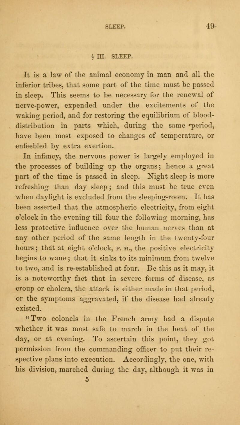 § III. SLEEP. It is a law of the animal economy in man and all the inferior tribes, that some part of the time must be passed in sleep. This seems to be necessary for the renewal of nerve-power, expended under the excitements of the waking period, and for restoring the equilibrium of blood- distribution in parts which, during the same ^period, have been most exposed to changes of temperature, or enfeebled by extra exertion. In infancy, the nervous power is largely employed in the processes of building up the organs; hence a great part of the time is passed in sleep. Xight sleep is more refreshing than day sleep; and this must be true even when daylight is excluded from the sleeping-room. It has been asserted that the atmospheric electricity, from eight o'clock in the evening till four the following morning, has less protective influence over the human nerves than at any other period of the same length in the twenty-four hours; that at eight o'clock, p. 31., the positive electricity begins to wane; that it sinks to its minimum from twelve to two, and is re-established at four. Be this as it may, it is a noteworthy fact that in severe forms of disease, as croup or cholera, the attack is either made in that period, or the symptoms aggravated, if the disease had already existed. Two colonels in the French army had a dispute whether it was most safe to march in the heat of the day, or at evening. To ascertain this point, they got j>ermission from the commanding officer to put their re- spective plans into execution. Accordingly, the one, with his division, marched during the day, although it was in 5