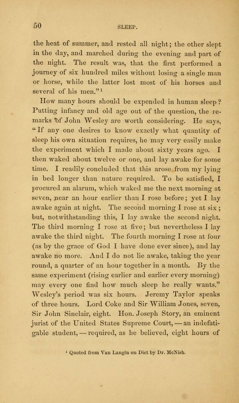 the heat of summer, and rested all night; the other slept in the day, and marched during the evening and part of the night. The result was, that the first performed a journey of six hundred miles without losing a single man or horse, while the latter lost most of his horses and several of his men.1 How many hours should be expended in human sleep? Putting infancy and old age out of the question, the re- marks 'of John Wesley are worth considering. He says, If any one desires to know exactly what quantity of sleep his own situation requires, he may very easily make the experiment which I made about sixty years ago. I then waked about twelve or one, and lay awake for some time. I readily concluded that this arose from my lying in bed longer than nature required. To be satisfied, I procured an alarum, which waked me the next morning at seven, near an hour earlier than I rose before; yet I lay awake again at night. The second morning I rose at six ; but, notwithstanding this, I lay awake the second night. The third morning I rose at five; but nevertheless I lay awake the third night. The fourth morning I rose at four (as by the grace of God I have done ever since), and lay awake no more. And I do not lie awake, taking the year round, a quarter of an hour together in a month. By the same experiment (rising earlier and earlier every morning) may every one find how much sleep he really wants. Wesley's period was six hours. Jeremy Taylor speaks of three hours. Lord Coke and Sir William Jones, seven, Sir John Sinclair, eight. Hon. Joseph Story, an eminent jurist of the United States Supreme Court, — an indefati- gable student, — required, as he believed, eight hours of 1 Quoted from Van Langin on Diet by Dr. McNish.