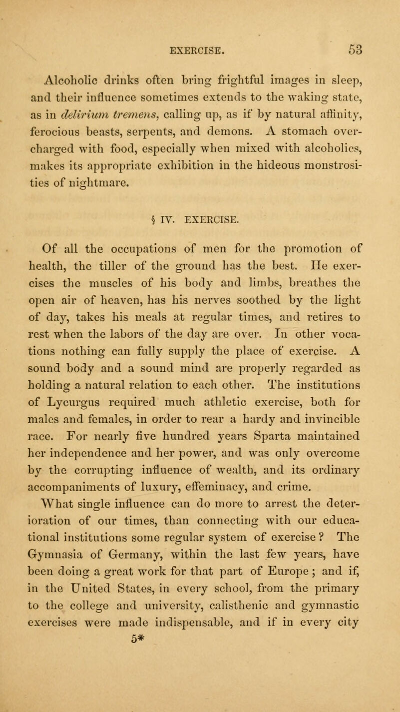 Alcoholic drinks often bring frightful images in sleep, and their influence sometimes extends to the waking state, as in delirium tremens, calling up, as if by natural affinity, ferocious beasts, serpents, and demons. A stomach over- charged with food, especially when mixed with alcoholics, makes its appropriate exhibition in the hideous monstrosi- ties of nightmare. h IV. EXERCISE. Of all the occupations of men for the promotion of health, the tiller of the ground has the best. He exer- cises the muscles of his body and limbs, breathes the open air of heaven, has his nerves soothed by the light of day, takes his meals at regular times, and retires to rest when the labors of the day are over. In other voca- tions nothing can fully supply the place of exercise. A sound body and a sound mind are properly regarded as holding a natural relation to each other. The institutions of Lycurgus required much athletic exercise, both for males and females, in order to rear a hardy and invincible race. For nearly five hundred years Sparta maintained her independence and her power, and was only overcome by the corrupting influence of wealth, and its ordinary accompaniments of luxury, effeminacy, and crime. What single influence can do more to arrest the deter- ioration of our times, than connecting with our educa- tional institutions some regular system of exercise ? The Gymnasia of Germany, within the last few years, have been doing a great work for that part of Europe ; and if, in the United States, in every school, from the primary to the college and university, calisthenic and gymnastic exercises were made indispensable, and if in every city 5*