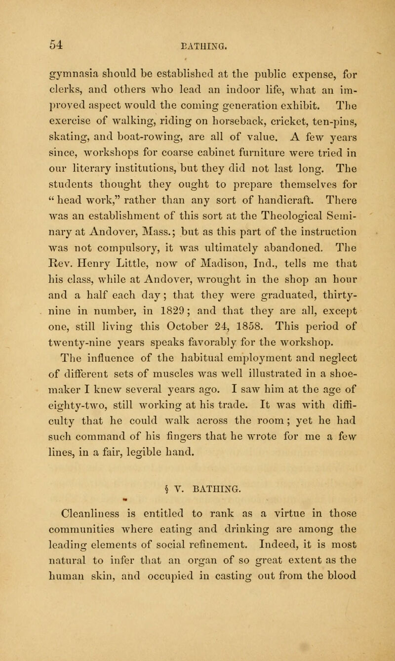 gymnasia should be established at the public expense, for clerks, and others who lead an indoor life, what an im- proved aspect would the coming generation exhibit. The exercise of walking, riding on horseback, cricket, ten-pins, skating, and boat-rowing, are all of value. A few years since, workshops for coarse cabinet furniture were tried in our literary institutions, but they did not last long. The students thought they ought to prepare themselves for  head work, rather than any sort of handicraft. There was an establishment of this sort at the Theological Semi- nary at Andover, Mass.; but as this part of the instruction was not compulsory, it was ultimately abandoned. The Rev. Henry Little, now of Madison, Ind., tells me that his class, while at Andover, wrought in the shop an hour and a half each day; that they were graduated, thirty- nine in number, in 1829; and that they are all, except one, still living this October 24, 1858. This period of twenty-nine years speaks favorably for the workshop. The influence of the habitual employment and neglect of different sets of muscles was well illustrated in a shoe- maker I knew several years ago. I saw him at the age of eighty-two, still working at his trade. It was with diffi- culty that he could walk across the room; yet he had such command of his fingers that he wrote for me a few lines, in a fair, legible hand. § V. BATHING. Cleanliness is entitled to rank as a virtue in those communities where eating and drinking are among the leading elements of social refinement. Indeed, it is most natural to infer that an organ of so great extent as the human skin, and occupied in casting out from the blood