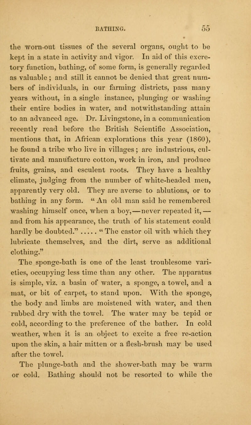 the worn-out tissues of the several organs, ought to be kept in a state in activity and vigor. In aid of this excre- tory function, bathing, of some form, is generally regarded as valuable ; and still it cannot be denied that great num- bers of individuals, in our firming districts, pass many years without, in a single instance, plunging or washing their entire bodies in water, and notwithstanding attain to an advanced age. Dr. Livingstone, in a communication recently read before the British Scientific Association, mentions that, in African explorations this year (1860), he found a tribe who live in villages ; are industrious, cul- tivate and manufacture cotton, work in iron, and produce fruits, grains, and esculent roots. They have a healthy climate, judging from the number of white-headed men, apparently very old. They are averse to ablutions, or to bathing in any form.  An old man said he remembered ■washing himself once, when a boy,—never repeated it,— and from his appearance, the truth of his statement could hardly be doubted. .....  The castor oil with which they lubricate themselves, and the dirt, serve as additional clothing. The sponge-bath is one of the least troublesome vari- eties, occupying less time than any other. The apparatus is simple, viz. a basin of water, a sponge, a towel, and a mat, or bit of carpet, to stand upon. With the sponge, the body and limbs are moistened with water, and then rubbed dry with the towel. The water may be tepid or cold, according to the preference of the bather. In cold weather, when it is an object to excite a free re-action upon the skin, a hair mitten or a flesh-brush may be used after the towel. The plunge-bath and the shower-bath may be warm or cold. Bathinor should not be resorted to while the