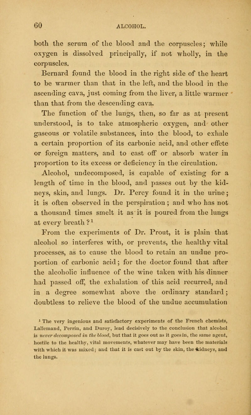 both the serum of the blood and the corpuscles; while oxygen is dissolved principally, if not wholly, in the corpuscles. Bernard found the blood in the right side of the heart to be warmer than that in the left, and the blood in the ascending cava, just coming from the liver, a little warmer than that from the descending cava. The function of the lungs, then, so far as at present understood, is to take atmospheric oxygen, and other gaseous or volatile substances, into the blood, to exhale a certain proportion of its carbonic acid, and other effete or foreign matters, and to cast off or absorb water in proportion to its excess or deficiency in the circulation. Alcohol, undecomposed, is capable of existing for a length of time in the blood, and passes out by the kid- neys, skin, and lungs. Dr. Percy found it in the urine; it is often observed in the perspiration ; and who has not a thousand times smelt it as it is poured from the lungs at every breath ?l From the experiments of Dr. Prout, it is plain that alcohol so interferes with, or prevents, the healthy vital processes, as to cause the blood to retain an undue pro- portion of carbonic acid; for the doctor found that after the alcoholic influence of the wine taken with his dinner had passed off, the exhalation of this acid recurred, and in a degree somewhat above the ordinary standard; doubtless to relieve the blood of the undue accumulation 1 The very ingenious and satisfactory experiments of the French chemists, Lallemand, Perrin, and Duroy, lead decisively to the conclusion that alcohol is never decomposed in the blood, but that it goes out as it goes in, the same agent, hostile to the healthy, vital movements, whatever may have been the materials with which it was mixed; and that it is cast out by the skin, the Sidneys, and the lungs.