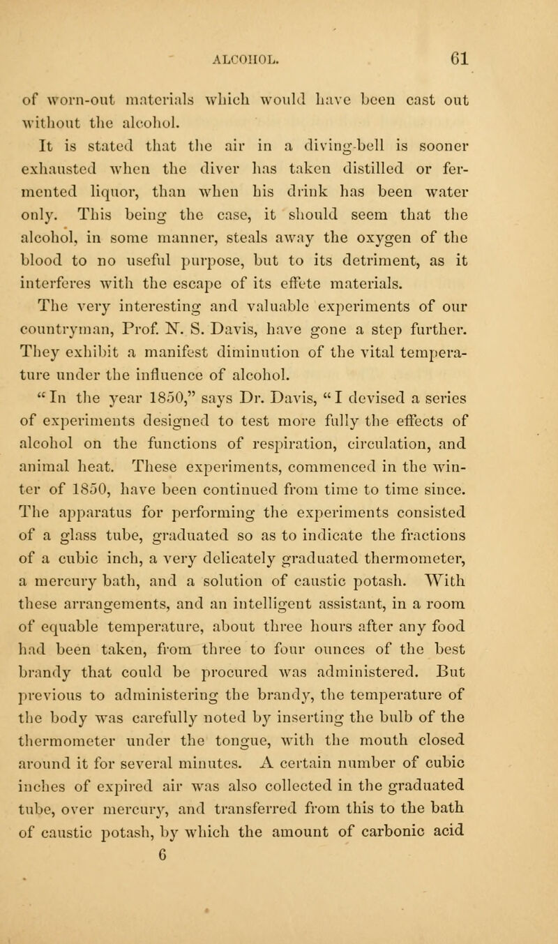 of worn-out materials which would have been cast out without the alcohol. It is stated that the air in a diving-bell is sooner exhausted when the diver has taken distilled or fer- mented liquor, than when his drink has been water only. This being the case, it should seem that the alcohol, in some manner, steals away the oxygen of the blood to no useful purpose, but to its detriment, as it interferes with the escape of its effete materials. The very interesting and valuable experiments of our countryman, Prof. N. S. Davis, have gone a step further. They exhibit a manifest diminution of the vital tempera- ture under the influence of alcohol. In the year 1850, says Dr. Davis, I devised a series of experiments designed to test more fully the effects of alcohol on the functions of respiration, circulation, and animal heat. These experiments, commenced in the win- ter of 1850, have been continued from time to time since. The apparatus for performing the experiments consisted of a glass tube, graduated so as to indicate the fractions of a cubic inch, a very delicately graduated thermometer, a mercury bath, and a solution of caustic potash. With these arrangements, and an intelligent assistant, in a room of equable temperature, about three hours after any food had been taken, from three to four ounces of the best brandy that could be procured was administered. But previous to administering the brandy, the temperature of the body was carefully noted by inserting the bulb of the thermometer under the tongue, with the mouth closed around it for several minutes. A certain number of cubic inches of expired air was also collected in the graduated tube, over mercury, and transferred from this to the bath of caustic potash, by which the amount of carbonic acid G