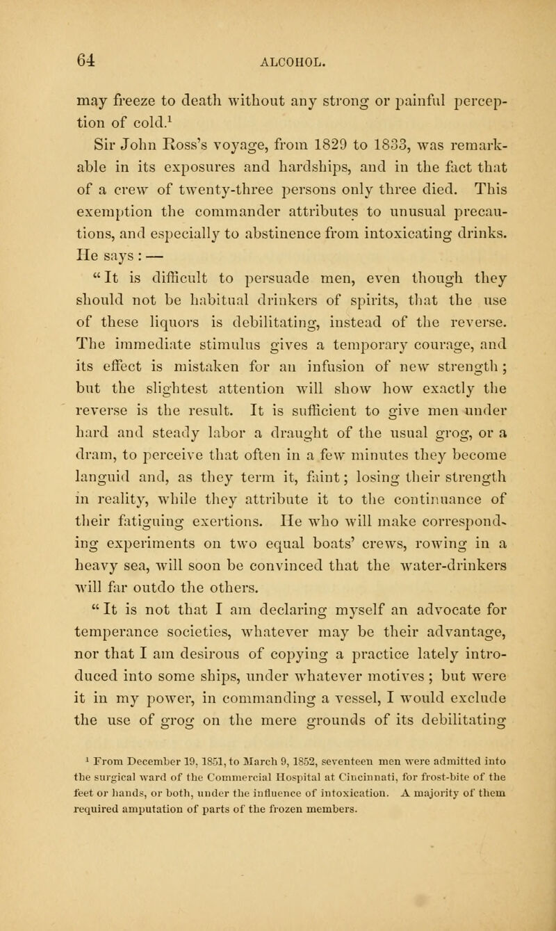 may freeze to death without any strong or painful percep- tion of cold.1 Sir John Ross's voyage, from 1829 to 1833, was remark- able in its exposures and hardships, and in the fact that of a crew of twenty-three persons only three died. This exemption the commander attributes to unusual precau- tions, and especially to abstinence from intoxicating drinks. He says : —  It is difficult to persuade men, even though they should not be habitual drinkers of spirits, that the use of these liquors is debilitating, instead of the reverse. The immediate stimulus gives a temporary courage, and its effect is mistaken for an infusion of new strength ; but the slightest attention will show how exactly the reverse is the result. It is sufficient to give men under hard and steady labor a draught of the usual grog, or a dram, to perceive that often in a few minutes they become languid and, as they term it, faint; losing their strength in reality, while they attribute it to the continuance of their fatiguing exertions. He who will make correspond- ing experiments on two equal boats' crews, rowing in a heavy sea, will soon be convinced that the water-drinkers will far outdo the others.  It is not that I am declaring myself an advocate for temperance societies, whatever may be their advantage, nor that I am desirous of copying a practice lately intro- duced into some ships, under whatever motives ; but were it in my power, in commanding a vessel, I would exclude the use of grog on the mere grounds of its debilitating 1 From December 19.1851, to March 9, 1852, seventeen men were admitted into the surgical ward of the Commercial Hospital at Cincinnati, for frost-bite of the feet or hands, or both, under the influence of intoxication. A majority of them required amputation of parts of the frozen members.